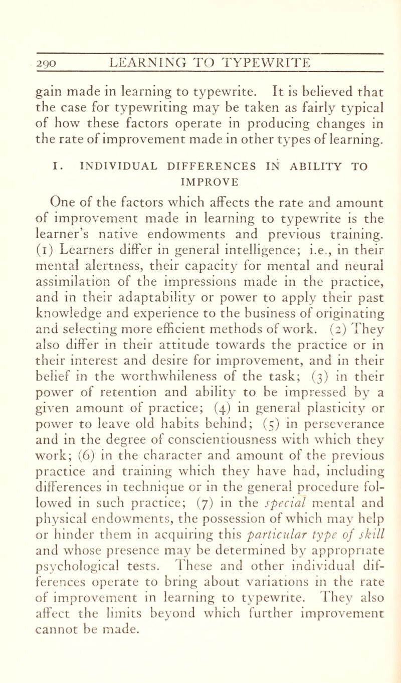 gain made in learning to typewrite. It is believed that the case for typewriting may be taken as fairly typical of how these factors operate in producing changes in the rate of improvement made in other types of learning. I. INDIVIDUAL DIFFERENCES IN ABILITY TO IMPROVE One of the factors which affects the rate and amount of improvement made in learning to typewrite is the learner’s native endowments and previous training, (i) Learners differ in general intelligence; i.e., in their mental alertness, their capacity for mental and neural assimilation of the impressions made in the practice, and in their adaptability or power to apply their past knowledge and experience to the business of originating and selecting more efficient methods of work. (2) They also differ in their attitude towards the practice or in their interest and desire for improvement, and in their belief in the worthwhileness of the task; (3) in their power of retention and ability to be impressed by a given amount of practice; (4) in general plasticity or power to leave old habits behind; (5) in perseverance and in the degree of conscientiousness with which they work; (6) in the character and amount of the previous practice and training which they have had, including differences in technique or in the general procedure fol¬ lowed in such practice; (7) in the special mental and physical endowments, the possession of which may help or hinder them in acquiring this particular type of skill and whose presence may he determined by appropriate psychological tests. These and other individual dif¬ ferences operate to bring about variations in the rate of improvement in learning to typewrite. They also affect the limits beyond which further improvement cannot be made.