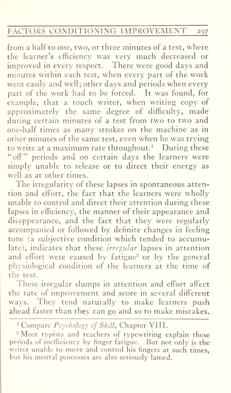 from a half to one, two, or three minutes of a test, where the learner’s efficiency was very much decreased or improved in every respect. There were good days and minutes within each test, when every part of the work went easilv and well; other days and periods when every part of the work had to be forced. It was found, for example, that a touch writer, when writing copy of approximately the same degree of difficulty, made during certain minutes of a test from two to two and one-half times as many strokes on the machine as in other minutes of the same test, even when he was trying to write at a maximum rate throughout.1 During these “off” periods and on certain days the learners were simply unable to release or to direct their energy as well as at other times. The irregularity of these lapses in spontaneous atten¬ tion and effort, the fact that the learners were wholly unable to control and direct their attention during these lapses in efficiency, the manner of their appearance and disappearance, and the fact that they were regularly accompanied or followed by definite changes in feeling tone (a subjective condition which tended to accumu¬ late), indicates that these irregular lapses in attention and effort were caused by fatigue2 or by the general physiological condition of the learners at the time of the test. I hese irregular slumps in attention and effort affect the rate of improvement and score in several different ways. 1 hey tend naturally to make learners push ahead faster than they can go and so to make mistakes. 1 Compare Psychology of Skill, Chapter VIII. 2 Most typists and teachers of typewriting explain these periods of inefficiency by huger fatigue. But not only is the writer unable to move and control his fingers at such times, but his mental processes are also seriously lamed.