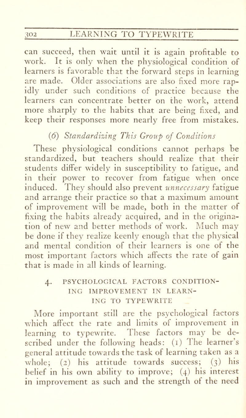 can succeed, then wait until it is again profitable to work. It is only when the physiological condition of learners is favorable that the forward steps in learning are made. Older associations are also fixed more rap¬ idly under such conditions of practice because the learners can concentrate better on the work, attend more sharply to the habits that are being fixed, and keep their responses more nearly free from mistakes. (6) Standardizing This Group of Conditions These physiological conditions cannot perhaps be standardized, but teachers should realize that their students differ widely in susceptibility to fatigue, and in their power to recover from fatigue when once induced. They should also prevent unnecessary fatigue and arrange their practice so that a maximum amount of improvement will be made, both in the matter of fixing the habits already acquired, and in the origina¬ tion of new and better methods of work. Much may be done if they realize keenly enough that the physical and mental condition of their learners is one of the most important factors which affects the rate of gain that is made in all kinds of learning. 4. PSYCHOLOGICAL FACTORS CONDITION¬ ING IMPROVEMENT IN LEARN¬ ING TO TYPEWRITE More important still are the psychological factors which affect the rate and limits of improvement in learning to typewrite. These factors may be de¬ scribed under the following heads: (1) 1 he learner's general attitude towards the task of learning taken as a whole; (2) his attitude towards success; (3) his belief in his own ability to improve; (4) his interest in improvement as such and the strength of the need