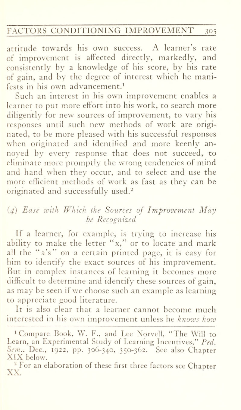 attitude towards his own success. A learner’s rate of improvement is affected directly, markedly, and consistently by a knowledge of his score, by his rate of gain, and by the degree of interest which he mani¬ fests in his own advancement.1 Such an interest in his own improvement enables a learner to put more effort into his work, to search more diligently for new sources of improvement, to vary his responses until such new methods of work are origi¬ nated, to be more pleased with his successful responses when originated and identified and more keenly an¬ noyed by every response that does not succeed, to eliminate more promptly the wrong tendencies of mind and hand when they occur, and to select and use the more efficient methods of work as fast as they can be originated and successfully used.2 (4) Ease with Which the Sources of Improvement May be Recognized If a learner, for example, is trying to increase his ability to make the letter “x,” or to locate and mark all the “a’s on a certain printed page, it is easy for him to identify the exact sources of Ins improvement. But in complex instances of learning it becomes more difficult to determine and identify these sources of gain, as may be seen if we choose such an example as learning to appreciate good literature. It is also clear that a learner cannot become much interested in his own improvement unless he knows how 1 Compare Book, W. F., and Lee Norvell, “The Will to Learn, an Experimental Study of Learning Incentives,” Fed. Sem.. Dec., 1922, pp. 306-340, 350-362. See also Chapter XIX below. 2 For an elaboration of these first three factors see Chanter XX.