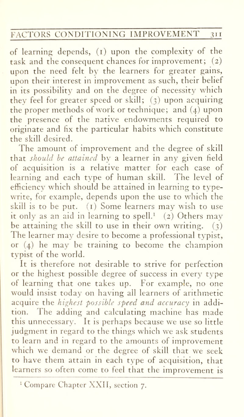 of learning depends, (1) upon the complexity of the task and the consequent chances for improvement; (2) upon the need felt by the learners for greater gains, upon their interest in improvement as such, their belief in its possibility and on the degree of necessity which they feel for greater speed or skill; (3) upon acquiring the proper methods of work or technique; and (4) upon the presence of the native endowments required to originate and hx the particular habits which constitute the skill desired. The amount of improvement and the degree of skill that should be attained by a learner m any given held of acquisition is a relative matter for each case of learning and each type of human skill. The level of efficiency which should be attained in learning to type¬ write, for example, depends upon the use to which the skill is to be put. (1) Some learners may wish to use it only as an aid in learning to spell.1 (2) Others may be attaining the skill to use in their own writing. (3) The learner may desire to become a professional typist, or (4) he may be training to become the champion typist of the world. It is therefore not desirable to strive for perfection or the highest possible degree of success in every type of learning that one takes up. For example, no one wrould insist today on having all learners of arithmetic acquire the highest possible speed and accuracy in addi¬ tion. 1 he adding and calculating machine has made this unnecessary. It is perhaps because we use so little judgment in regard to the things which we ask students to learn and in regard to the amounts of improvement which we demand or the degree of skill that we seek to have them attain in each type of acquisition, that learners so often come to feel that the improvement is 1 Compare Chapter XXII, section 7.