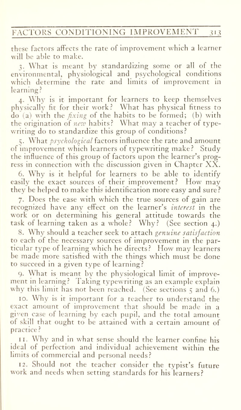 th ese factors affects the rate of improvement which a learner will be able to make. 3. What is meant by standardizing some or all of the environmental, physiological and psychological conditions which determine the rate and limits of improvement in learning? 4. Why is it important for learners to keep themselves physically fit for their work? What has physical fitness to do (a) with the fixing of the habits to be formed; (b) with the origination of new habits? What may a teacher of type¬ writing do to standardize this group of conditions? 5. What psychological factors influence the rate and amount of improvement which learners of typewriting make? Study the influence of this group of factors upon the learner’s prog¬ ress in connection with the discussion given in Chapter XX. 6. Why is it helpful for learners to be able to identify easily the exact sources of their improvement? How may they be helped to make this identification more easy and sure? 7. Does the ease with which the true sources of gain are recognized have any effect on the learner’s interest in the work or on determining his general attitude towards the task of learning taken as a whole? Why? (See section 4.) 8. Why should a teacher seek to attach genuine satisfaction to each of the necessary sources of improvement in the par¬ ticular type of learning which he directs? How may learners be made more satisfied with the things which must be done to succeed in a given type of learning? 9. What is meant by the physiological limit of improve¬ ment in learning? Taking typewriting as an example explain why this limit has not been reached. (See sections 5 and 6.) 10. Why is it important for a teacher to understand the exact amount of improvement that should be made in a given case of learning by each pupil, and the total amount of skill that ought to be attained with a certain amount of practice? 11. Why and in what sense should the learner confine his ideal of perfection and individual achievement within the limits of commercial and personal needs? 12. Should not the teacher consider the typist’s future work and needs when setting standards for his learners?