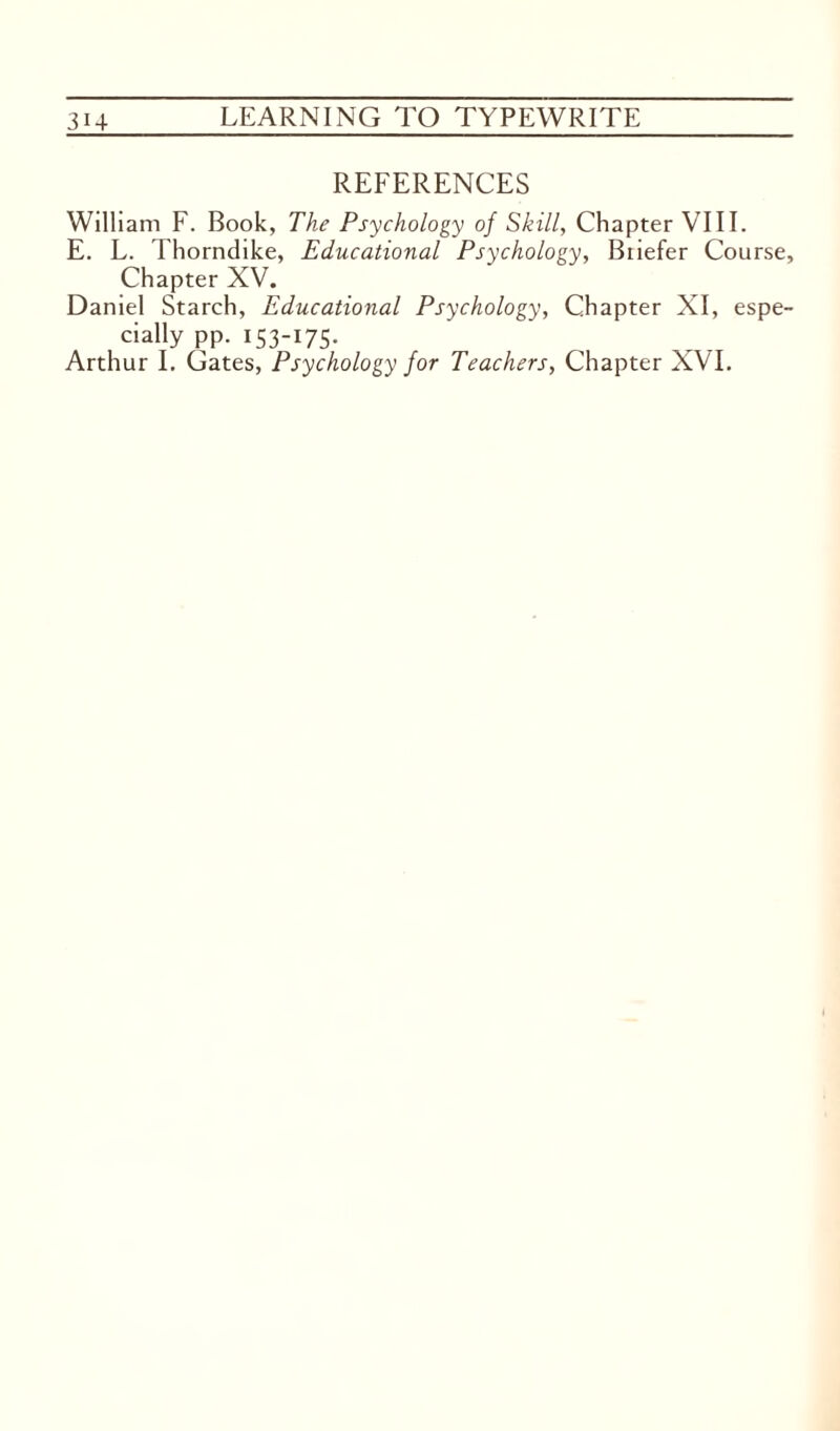 REFERENCES William F. Book, The Psychology of Skill, Chapter VIII. E. L. Thorndike, Educational Psychology, Briefer Course, Chapter XV. Daniel Starch, Educational Psychology, Chapter XI, espe¬ cially pp. 153-175.