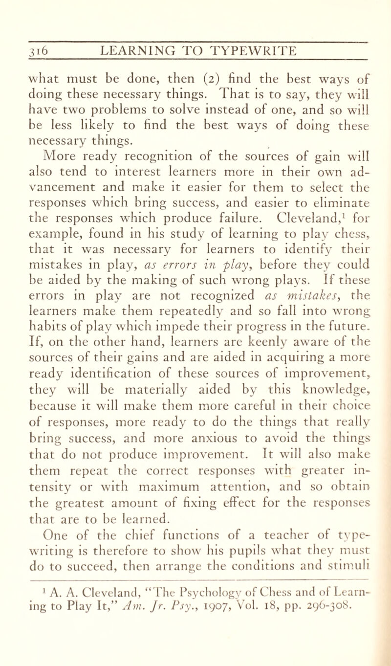 what must be done, then (2) find the best ways of doing these necessary things. That is to say, they will have two problems to solve instead of one, and so will be less likely to find the best ways of doing these necessary things. More ready recognition of the sources of gain will also tend to interest learners more in their own ad¬ vancement and make it easier for them to select the responses which bring success, and easier to eliminate the responses which produce failure. Cleveland,1 for example, found in his study of learning to play chess, that it was necessary for learners to identify their mistakes in play, as errors in play, before they could be aided by the making of such wrong plays. If these errors in play are not recognized as mistakes, the learners make them repeatedly and so fall into wrong habits of play which impede their progress in the future. If, on the other hand, learners are keenly aware of the sources of their gains and are aided in acquiring a more ready identification of these sources of improvement, they will be materially aided by this knowledge, because it will make them more careful in their choice of responses, more ready to do the things that really bring success, and more anxious to avoid the things that do not produce improvement. It will also make them repeat the correct responses with greater in¬ tensity or with maximum attention, and so obtain the greatest amount of fixing effect for the responses that are to be learned. One of the chief functions of a teacher of type¬ writing is therefore to show his pupils what they must do to succeed, then arrange the conditions and stimuli 1 A. A. Cleveland, “The Psychology of Chess and of Learn¬