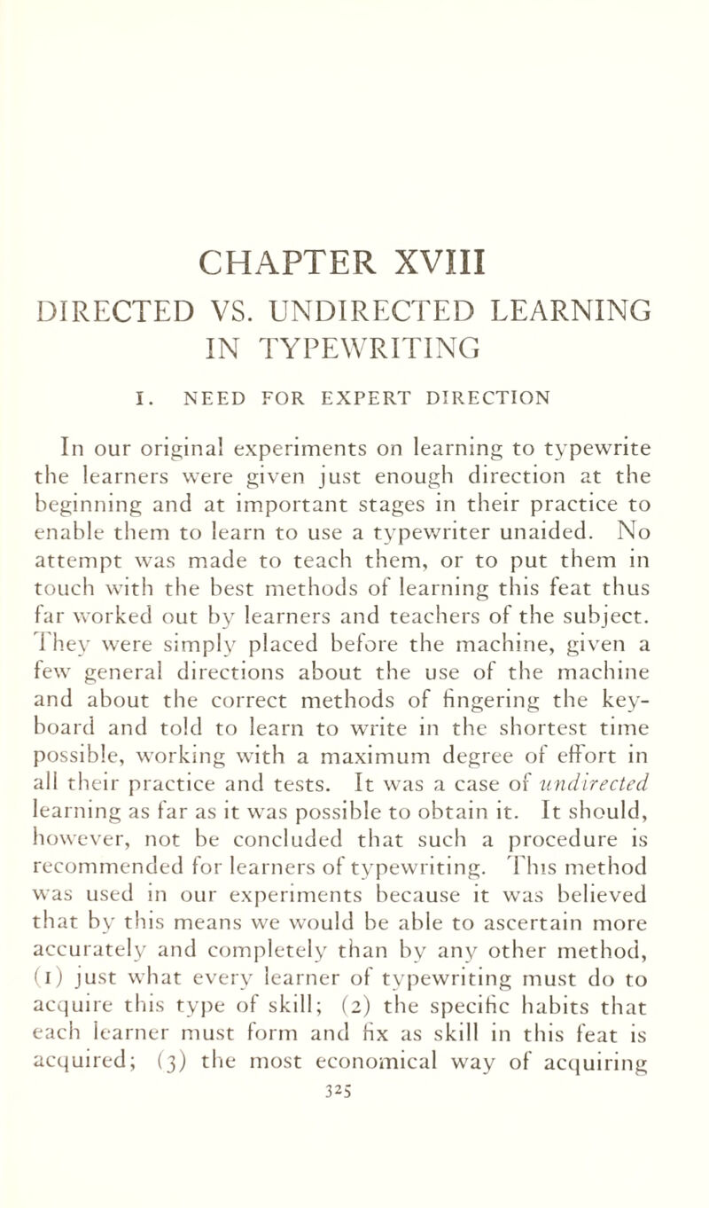 CHAPTER XVIII DIRECTED VS. UNDIRECTED LEARNING IN TYPEWRITING I. NEED FOR EXPERT DIRECTION In our original experiments on learning to typewrite the learners were given just enough direction at the beginning and at important stages in their practice to enable them to learn to use a typewriter unaided. No attempt was made to teach them, or to put them in touch with the best methods of learning this feat thus far worked out by learners and teachers of the subject. 1 hey were simply placed before the machine, given a few general directions about the use of the machine and about the correct methods of fingering the key¬ board and told to learn to write in the shortest time possible, working with a maximum degree of effort in all their practice and tests. It was a case of undirected learning as far as it was possible to obtain it. It should, however, not be concluded that such a procedure is recommended for learners of typewriting. This method was used in our experiments because it was believed that by this means we would be able to ascertain more accurately and completely than by any other method, (i) just what every learner of typewriting must do to acquire this type of skill; (2) the specific habits that each learner must form and fix as skill in this feat is acquired; (3) the most economical way of acquiring