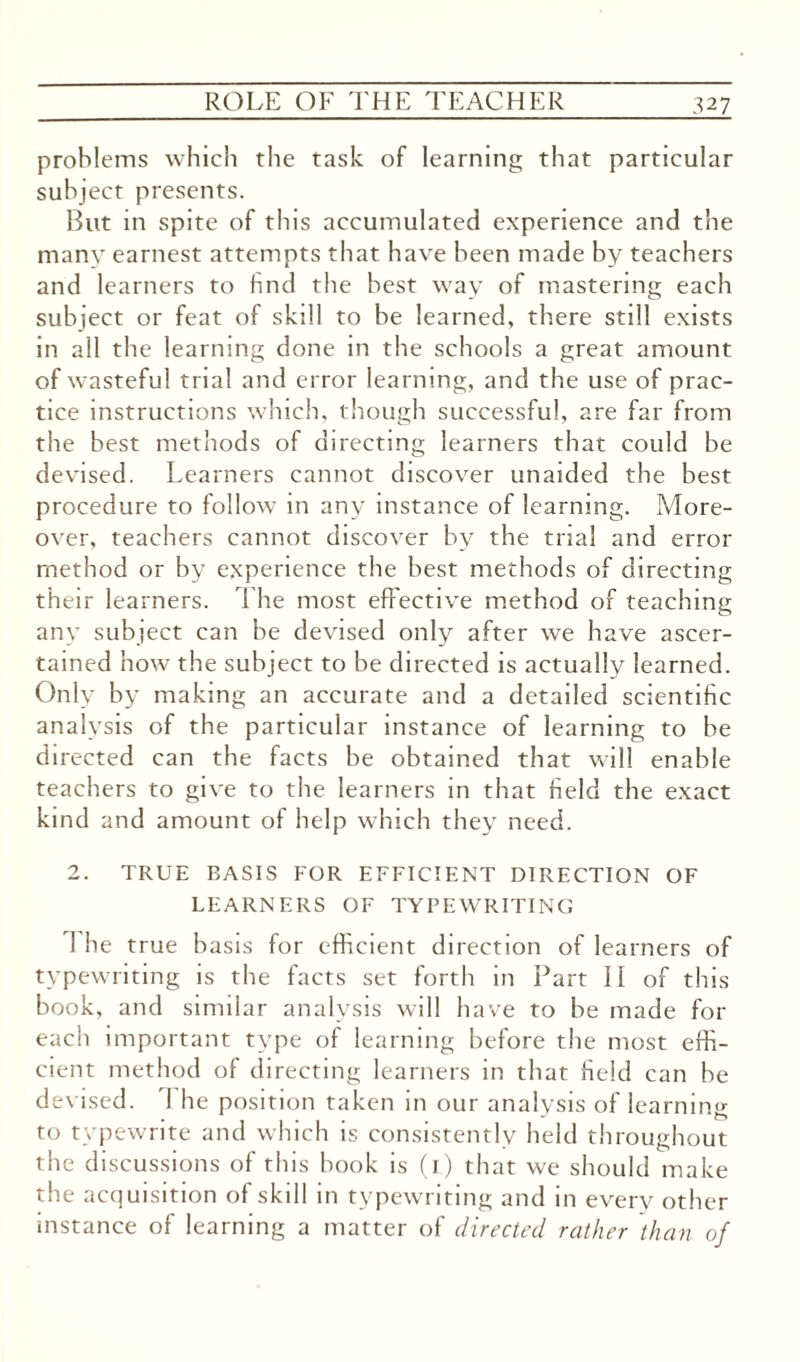 problems which the task of learning that particular subject presents. But in spite of this accumulated experience and the many earnest attempts that have been made by teachers and learners to find the best way of mastering each subject or feat of skill to be learned, there still exists in all the learning done in the schools a great amount of wasteful trial and error learning, and the use of prac¬ tice instructions which, though successful, are far from the best methods of directing learners that could be devised. Learners cannot discover unaided the best procedure to follow in any instance of learning. More¬ over, teachers cannot discover by the trial and error method or by experience the best methods of directing their learners. The most effective method of teaching any subject can be devised only after we have ascer¬ tained how the subject to be directed is actually learned. Only by making an accurate and a detailed scientific analysis of the particular instance of learning to be directed can the facts be obtained that will enable teachers to give to the learners in that field the exact kind and amount of help which they need. 2. TRUE BASIS FOR EFFICIENT DIRECTION OF LEARNERS OF TYPEWRITING 1 he true basis for efficient direction of learners of typewriting is the facts set forth in Part II of this book, and similar analysis will have to be made for each important type of learning before the most effi¬ cient method of directing learners in that field can be devised. 1 he position taken in our analysis of learning to typewrite and which is consistently held throughout the discussions of this book is (1) that we should make the acquisition of skill in typewriting and in every other instance of learning a matter of directed rather than of