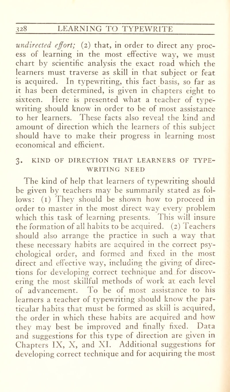 undirected effort; (2) that, in order to direct any proc¬ ess of learning in the most effective way, we must chart by scientific analysis the exact road which the learners must traverse as skill in that subject or feat is acquired. In typewriting, this fact basis, so far as it has been determined, is given in chapters eight to sixteen. Here is presented what a teacher of type¬ writing should know in order to be of most assistance to her learners. These facts also reveal the kind and amount of direction which the learners of this subject should have to make their progress in learning most economical and efficient. 3. KIND OF DIRECTION THAT LEARNERS OF TYPE¬ WRITING NEED The kind of help that learners of typewriting should be given by teachers may be summarily stated as fol¬ lows: (1) They should be shown how to proceed in order to master in the most direct way every problem which this task of learning presents. This will insure the formation of all habits to be acquired. (2) Teachers should also arrange the practice in such a way that these necessary habits are acquired in the correct psy¬ chological order, and formed and fixed in the most direct and effective way, including the giving of direc¬ tions for developing correct technique and for discov¬ ering the most skillful methods of work at each level of advancement. To be of most assistance to his learners a teacher of typewriting should know the par¬ ticular habits that must be formed as skill is acquired, the order in which these habits are acquired and how they may best be improved and finally fixed. Data and suggestions for this type of direction are given in Chapters IX, X, and XI. Additional suggestions for developing correct technique and for acquiring the most