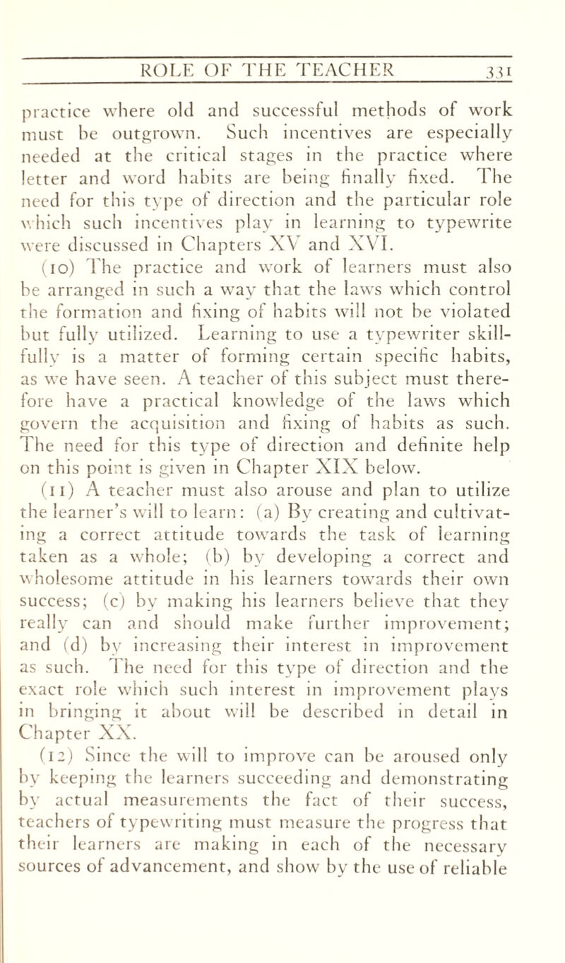 practice where old and successful methods of work must he outgrown. Such incentives are especially needed at the critical stages in the practice where letter and word habits are being finally fixed. The need for this type of direction and the particular role which such incentives play in learning to typewrite were discussed in Chapters XV and XVI. (10) The practice and work of learners must also be arranged in such a way that the laws which control the formation and fixing of habits will not he violated hut fully utilized. Learning to use a typewriter skill¬ fully is a matter of forming certain specific habits, as we have seen. A teacher of this subject must there¬ fore have a practical knowledge of the laws which govern the acquisition and fixing of habits as such. The need for this type of direction and definite help on this point is given in Chapter XIX below. (n) A teacher must also arouse and plan to utilize the learner’s will to learn: (a) By creating and cultivat¬ ing a correct attitude towards the task of learning taken as a whole; (b) by developing a correct and wholesome attitude in his learners towards their own success; (c) by making Ins learners believe that they really can and should make further improvement; and (d) by increasing their interest in improvement as such. The need for this type of direction and the exact role which such interest in improvement plavs in bringing it about will be described in detail in Chapter XX. (12) Since the will to improve can be aroused only by keeping the learners succeeding and demonstrating by actual measurements the fact of their success, teachers of typewriting must measure the progress that their learners are making in each of the necessary sources of advancement, and show by the use of reliable