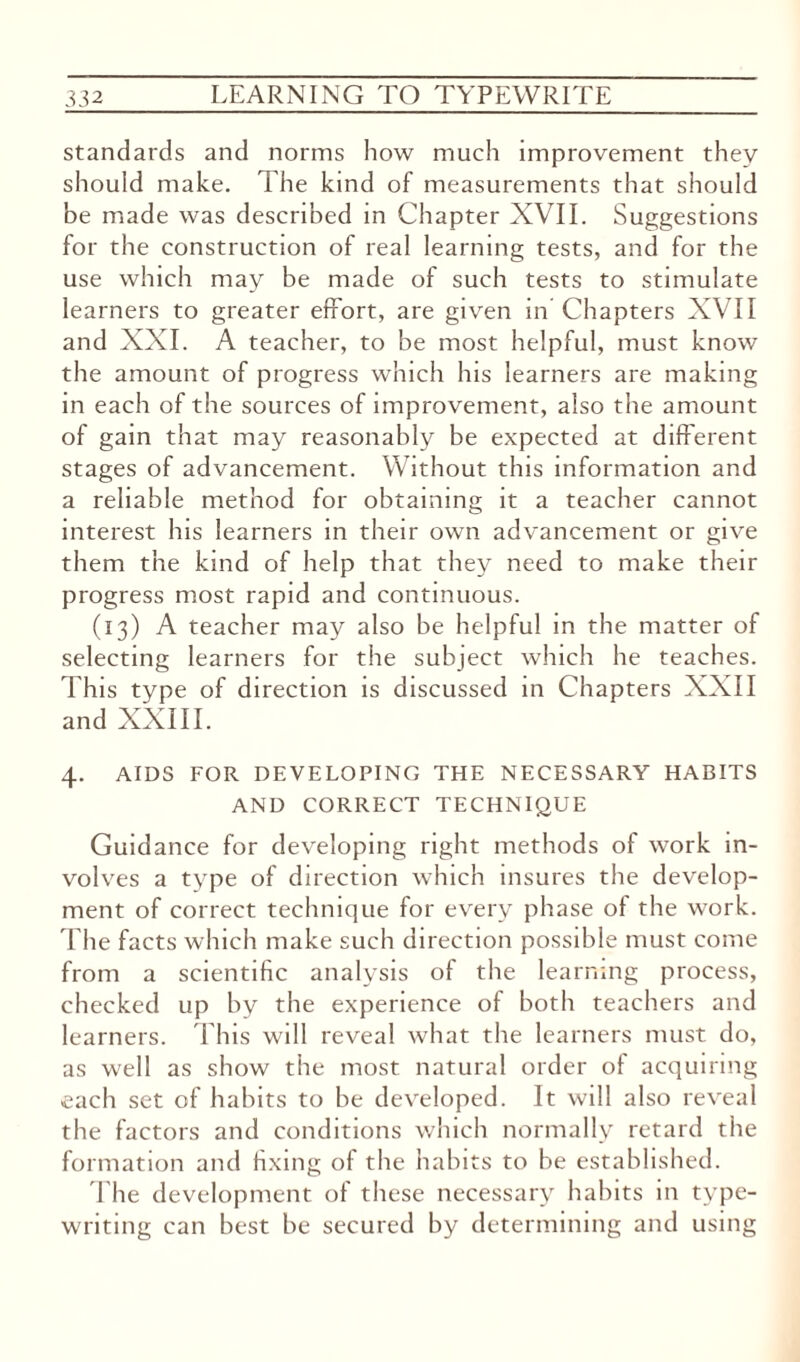 standards and norms how much improvement they should make. The kind of measurements that should be made was described in Chapter XVII. Suggestions for the construction of real learning tests, and for the use which may be made of such tests to stimulate learners to greater effort, are given in Chapters XVII and XXI. A teacher, to be most helpful, must know the amount of progress which his learners are making in each of the sources of improvement, also the amount of gain that may reasonably be expected at different stages of advancement. Without this information and a reliable method for obtaining it a teacher cannot interest his learners in their own advancement or give them the kind of help that they need to make their progress most rapid and continuous. (13) A teacher may also be helpful in the matter of selecting learners for the subject which he teaches. This type of direction is discussed in Chapters XXII and XXIII. 4. AIDS FOR DEVELOPING THE NECESSARY HABITS AND CORRECT TECHNIQUE Guidance for developing right methods of work in¬ volves a type of direction which insures the develop¬ ment of correct technique for every phase of the work. The facts which make such direction possible must come from a scientific analysis of the learning process, checked up by the experience of both teachers and learners. This will reveal what the learners must do, as well as show the most natural order of acquiring each set of habits to be developed. It will also reveal the factors and conditions which normally retard the formation and fixing of the habits to be established. The development of these necessary habits in type¬ writing can best be secured by determining and using