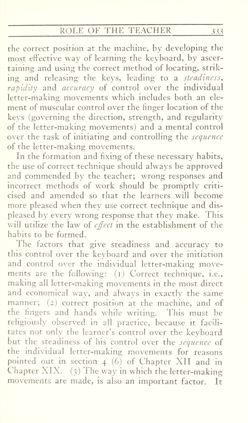 the correct position at the machine, by developing the most effective way of learning the keyboard, by ascer¬ taining and using the correct method of locating, strik¬ ing and releasing the keys, leading to a steadiness, rapidity and accuracy of control over the individual letter-making movements which includes both an ele¬ ment of muscular control over the linger location of the keys (governing the direction, strength, and regularity of the letter-making movements) and a mental control over the task of initiating and controlling the sequence of the letter-making movements. In the formation and fixing of these necessary habits, the use of correct technique should always be approved and commended by the teacher; wrong responses and incorrect methods of work should be promptly criti¬ cised and amended so that the learners will become more pleased when they use correct technique and dis¬ pleased by every wrong response that they make. This will utilize the law of effect in the establishment of the habits to be formed. I he factors that give steadiness and accuracy to this control over the keyboard and over the initiation and control over the individual letter-making move¬ ments are the following: (i) Correct technique, i.e., making all letter-making movements in the most direct and economical way, and always in exactly the same manner; (2) correct position at the machine, and of the fingers and hands while writing. This must be religiously observed in all practice, because it facili¬ tates not only the learner’s control over the keyboard but the steadiness of his control over the sequence of the individual letter-making movements for reasons pointed out in section 4 (6) of Chapter XII and in Chapter XIX. (3) The way in which the letter-making movements are made, is also an important factor. It