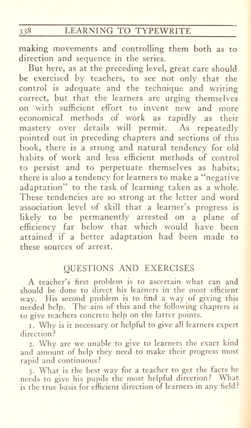 making movements and controlling them both as to direction and sequence in the series. But here, as at the preceding level, great care should be exercised by teachers, to see not only that the control is adequate and the technique and writing correct, but that the learners are urging themselves on with sufficient effort to invent new and more economical methods of work as rapidly as their mastery over details will permit. As repeatedly pointed out in preceding chapters and sections of this book, there is a strong and natural tendency for old habits of work and less efficient methods of control to persist and to perpetuate themselves as habits; there is also a tendency for learners to make a “negative adaptation” to the task of learning taken as a whole. These tendencies are so strong at the letter and word association level of skill that a learner's progress is likely to be permanently arrested on a plane of efficiency far below that which would have been attained if a better adaptation had been made to these sources of arrest. QUESTIONS AND EXERCISES A teacher’s first problem is to ascertain what can and should be done to direct his learners in the most efficient way. His second problem is to find a way of giving this needed help. The aim of this and the following chapters is to give teachers concrete help on the latter points. 1. Why is it necessary or helpful to give all learners expert direction ? 2. Why are we unable to give to learners the exact kind and amount of help they need to make their progress most rapid and continuous? 3. What is the best way for a teacher to get the facts he needs to give bis pupils the most helpful direction? What is the true basis for efficient direction of learners in any field?