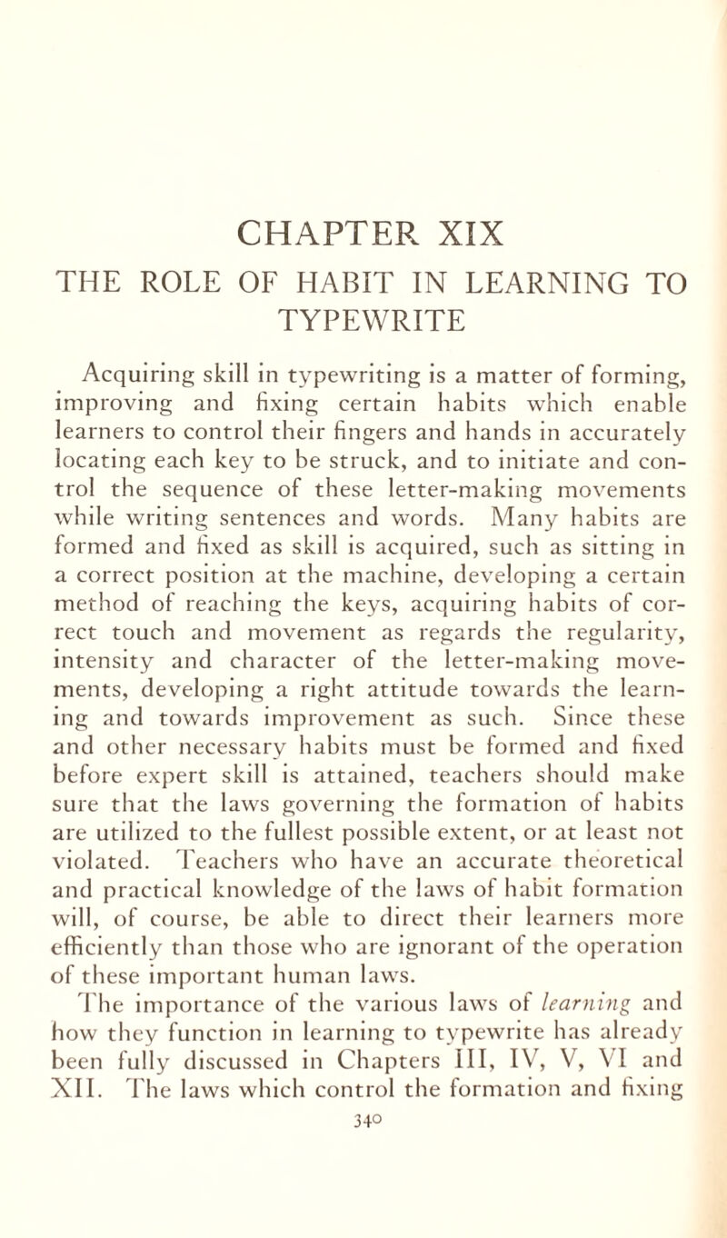 CHAPTER XIX THE ROLE OF HABIT IN LEARNING TO TYPEWRITE Acquiring skill in typewriting is a matter of forming, improving and fixing certain habits which enable learners to control their fingers and hands in accurately locating each key to be struck, and to initiate and con¬ trol the sequence of these letter-making movements while writing sentences and words. Many habits are formed and fixed as skill is acquired, such as sitting in a correct position at the machine, developing a certain method of reaching the keys, acquiring habits of cor¬ rect touch and movement as regards the regularity, intensity and character of the letter-making move¬ ments, developing a right attitude towards the learn¬ ing and towards improvement as such. Since these and other necessary habits must be formed and fixed before expert skill is attained, teachers should make sure that the laws governing the formation of habits are utilized to the fullest possible extent, or at least not violated. Teachers who have an accurate theoretical and practical knowledge of the laws of habit formation will, of course, be able to direct their learners more efficiently than those who are ignorant of the operation of these important human laws. The importance of the various laws of learning and how they function in learning to typewrite has already been fully discussed in Chapters III, IV, V, VI and XII. The laws which control the formation and fixing