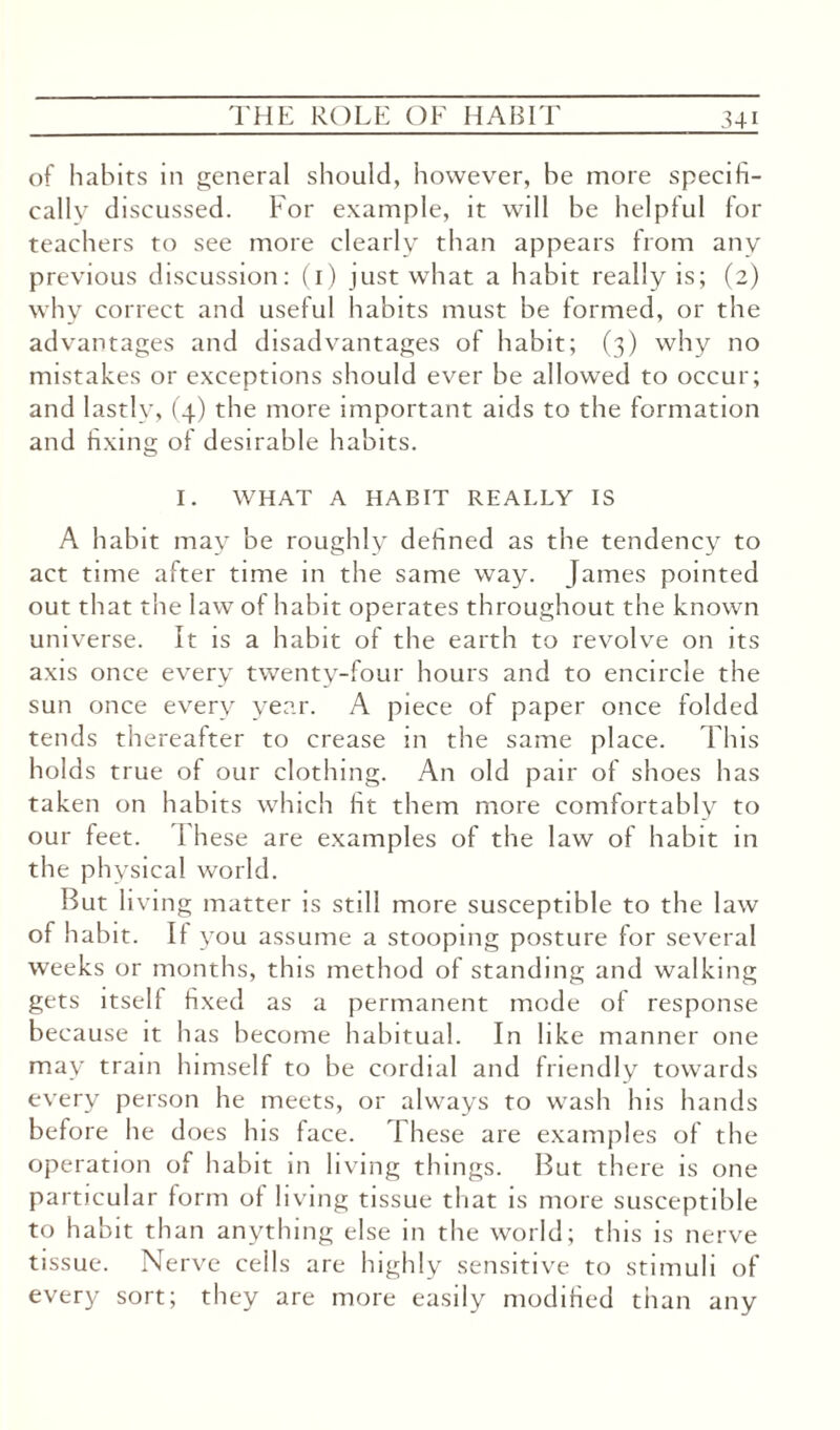 of habits in general should, however, he more specifi¬ cally discussed. For example, it will be helpful for teachers to see more clearly than appears from any previous discussion: (1) just what a habit really is; (2) why correct and useful habits must be formed, or the advantages and disadvantages of habit; (3) why no mistakes or exceptions should ever be allowed to occur; and lastly, (4) the more important aids to the formation and fixing of desirable habits. I. WHAT A HABIT REALLY IS A habit may be roughly defined as the tendency to act time after time in the same way. James pointed out that the law of habit operates throughout the known universe. It is a habit of the earth to revolve on its axis once every twenty-four hours and to encircle the sun once every year. A piece of paper once folded tends thereafter to crease in the same place. This holds true of our clothing. An old pair of shoes has taken on habits which lit them more comfortably to our feet. 1 hese are examples of the law of habit in the physical world. But livi ng matter is still more susceptible to the law of habit. If you assume a stooping posture for several weeks or months, this method of standing and walking gets itself fixed as a permanent mode of response because it has become habitual. In like manner one may tram himself to be cordial and friendly towards every person he meets, or always to wash his hands before he does his face. These are examples of the operation of habit in living things. But there is one particular form of living tissue that is more susceptible to habit than anything else in the world; this is nerve tissue. Nerve cells are highly sensitive to stimuli of every sort; they are more easily modified than any