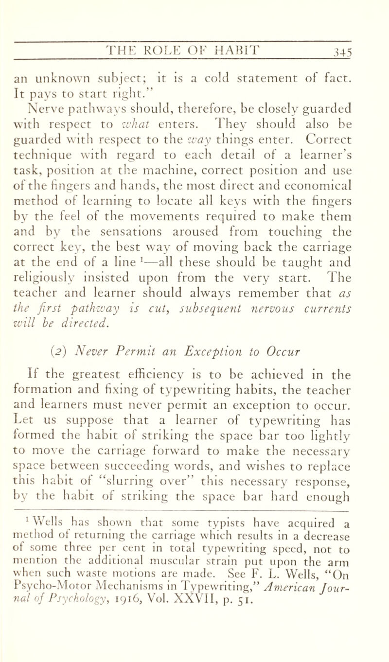 an unknown subject; it is a cold statement ot fact. It pays to start right.” Nerve pathways should, therefore, be closely guarded with respect to zchat enters. They should also be guarded with respect to the way things enter. Correct technique with regard to each detail of a learner's task, position at the machine, correct position and use of the fingers and hands, the most direct and economical method of learning to locate all keys with the fingers by the feel of the movements required to make them and by the sensations aroused from touching the correct key, the best way of moving back the carriage at the end of a line 1—all these should be taught and religiously insisted upon from the very start. The teacher and learner should always remember that as the first ;pathway is cut, subsequent nervous currents will be directed. (2) Never Permit an Exception to Occur If the greatest efficiency is to be achieved in the formation and fixing of typewriting habits, the teacher and learners must never permit an exception to occur. Let us suppose that a learner of typewriting has formed the habit of striking the space bar too lightly to move the carriage forward to make the necessary space between succeeding words, and wishes to replace this habit of “slurring over’ this necessary response, by the habit of striking the space bar hard enough 1 Wells has shown that some typists have acquired a method ot returning the carriage which results in a decrease of some three per cent in total typewriting speed, not to mention the additional muscular strain put upon the arm when such waste motions are made. See F. L. Wells, “On Psycho-Motor Mechanisms in Typewriting,” American Jour¬ nal of Psychology, 1916, Vol. XXVII, p. 51.