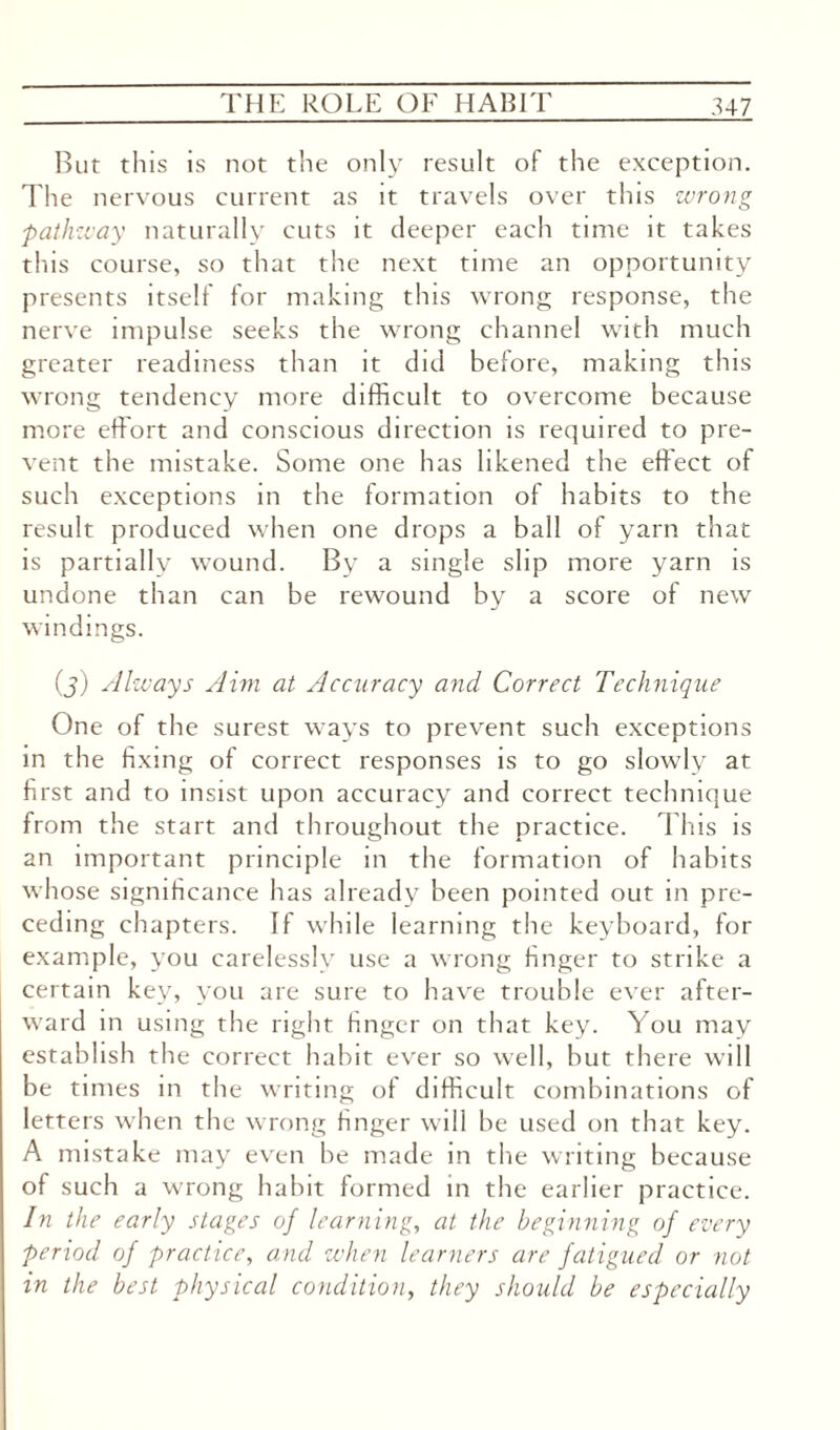 But this is not the only result of the exception. The nervous current as it travels over this wrong pathway naturally cuts it deeper each time it takes this course, so that the next time an opportunity presents itself for making this wrong response, the nerve impulse seeks the wrong channel with much greater readiness than it did before, making this wrong tendency more difficult to overcome because more effort and conscious direction is required to pre¬ vent the mistake. Some one has likened the effect of such exceptions in the formation of habits to the result produced when one drops a ball of yarn that is partially wound. By a single slip more yarn is undone than can be rewound by a score of new windings. (j) Always Aim at Accuracy and Correct Technique One of the surest ways to prevent such exceptions in the fixing of correct responses is to go slowly at first and to insist upon accuracy and correct technique from the start and throughout the practice. This is an important principle in the formation of habits whose significance has already been pointed out in pre¬ ceding chapters. If while learning the keyboard, for example, you carelessly use a wrong finger to strike a certain key, you are sure to have trouble ever after¬ ward in using the right finger on that key. You may establish the correct habit ever so well, but there will be times in the writing of difficult combinations of letters when the wrong finger will be used on that key. A mistake may even be made in the writing because of such a wrong habit formed in the earlier practice. In the early stages of learning, at the beginning of every period of practice, and when learners are fatigued or not in the best physical condition, they should be especially
