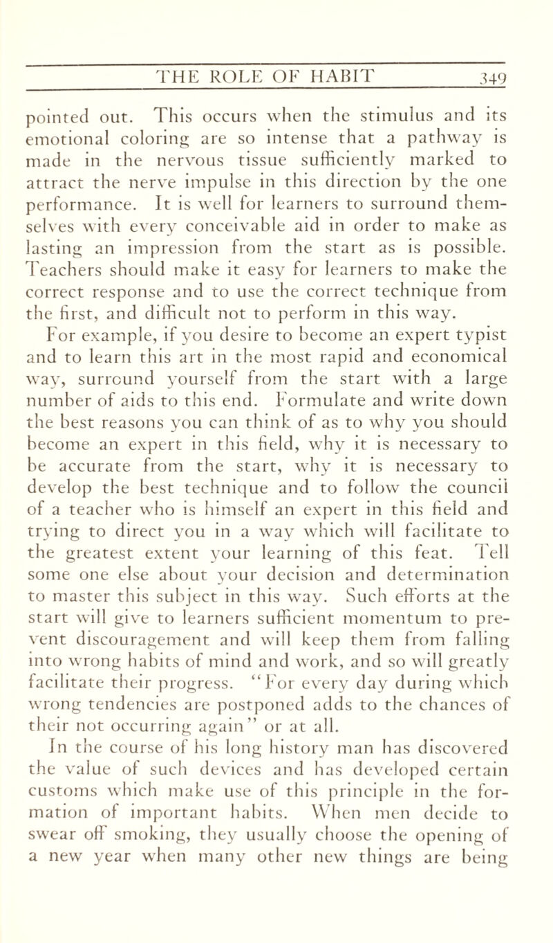 pointed out. This occurs when the stimulus and its emotional coloring are so intense that a pathway is made in the nervous tissue sufficiently marked to attract the nerve impulse in this direction by the one performance. It is well for learners to surround them¬ selves with every conceivable aid in order to make as lasting an impression from the start as is possible. Teachers should make it easy for learners to make the correct response and to use the correct technique from the first, and difficult not to perform in this way. For example, if you desire to become an expert typist and to learn this art in the most rapid and economical way, surround yourself from the start with a large number of aids to this end. Formulate and write down the best reasons you can think of as to why you should become an expert in this field, why it is necessary to be accurate from the start, why it is necessary to develop the best technique and to follow the council of a teacher who is himself an expert in this field and trying to direct you in a way which will facilitate to the greatest extent your learning of this feat. 1 ell some one else about your decision and determination to master this subject in this way. Such efforts at the start will give to learners sufficient momentum to pre¬ vent discouragement and will keep them from falling into wrong habits of mind and work, and so will greatly facilitate their progress. “For every day during which wrong tendencies are postponed adds to the chances of their not occurring again” or at all. In the course of his long history man has discovered the value of such devices and has developed certain customs which make use of this principle in the for¬ mation of important habits. When men decide to swear off smoking, they usually choose the opening of a new year when many other new things are being