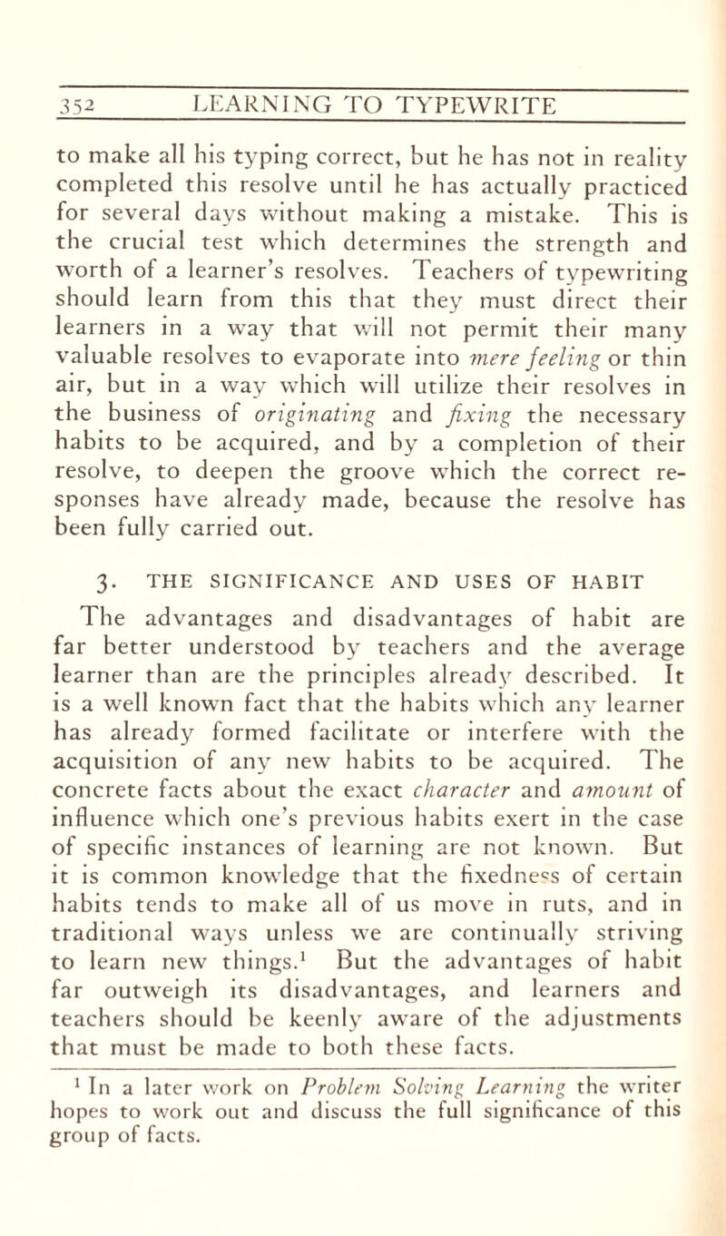 to make all his typing correct, but he has not in reality completed this resolve until he has actually practiced for several days without making a mistake. This is the crucial test which determines the strength and worth of a learner’s resolves. Teachers of typewriting should learn from this that they must direct their learners in a way that will not permit their many valuable resolves to evaporate into mere feeling or thin air, but in a way which will utilize their resolves in the business of originating and fixing the necessary habits to be acquired, and by a completion of their resolve, to deepen the groove which the correct re¬ sponses have already made, because the resolve has been fully carried out. 3. THE SIGNIFICANCE AND USES OF HABIT The advantages and disadvantages of habit are far better understood by teachers and the average learner than are the principles already described. It is a well known fact that the habits which any learner has already formed facilitate or interfere with the acquisition of any new habits to be acquired. The concrete facts about the exact character and amount of influence which one’s previous habits exert in the case of specific instances of learning are not known. But it is common knowledge that the fixedness of certain habits tends to make all of us move in ruts, and in traditional ways unless we are continually striving to learn new things.1 But the advantages of habit far outweigh its disadvantages, and learners and teachers should be keenly aware of the adjustments that must be made to both these facts. 1 In a later work on Problem Solving Learning the writer hopes to work out and discuss the full significance of this group of facts.