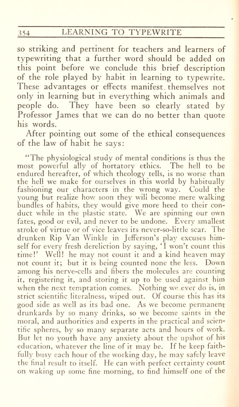 so striking and pertinent for teachers and learners of typewriting that a further word should be added on this point before we conclude this brief description of the role played by habit in learning to typewrite. These advantages or effects manifest, themselves not only in learning but in everything which animals and people do. They have been so clearly stated by Professor James that we can do no better than quote his words. After pointing out some of the ethical consequences of the law of habit he says: “The physiological study of mental conditions is thus the most powerful ally of hortatory ethics. The hell to be endured hereafter, of which theology tells, is no worse than the hell we make for ourselves in this world by habitually fashioning our characters in the wrong way. Could the young but realize how soon they will become mere walking bundles of habits, they would give more heed to their con¬ duct while in the plastic state. We are spinning our own fates, good or evil, and never to be undone. Every smallest stroke of virtue or of vice leaves its never-so-little scar. The drunken Rip Van Winkle in Jefferson’s play excuses him¬ self for every fresh dereliction by saying, ‘I won’t count this time!’ Well! he may not count it and a kind heaven may not count it; but it is being counted none the less. Down among his nerve-cells and fibers the molecules are counting it, registering it, and storing it up to be used against him when the next temptation comes. Nothing we ever do is, in strict scientific literalness, wiped out. Of course this has its good side as well as its bad one. As we become permanent drunkards by so many drinks, so we become saints in the moral, and authorities and experts in the practical and scien¬ tific spheres, by so many separate acts and hours of work. But let no youth have any anxiety about the upshot of his education, whatever the line of it may be. If he keep faith¬ fully busy each hour of the working day, he may safely leave the final result to itself. He can with perfect certainty count on waking up some fine morning, to find himself one of the