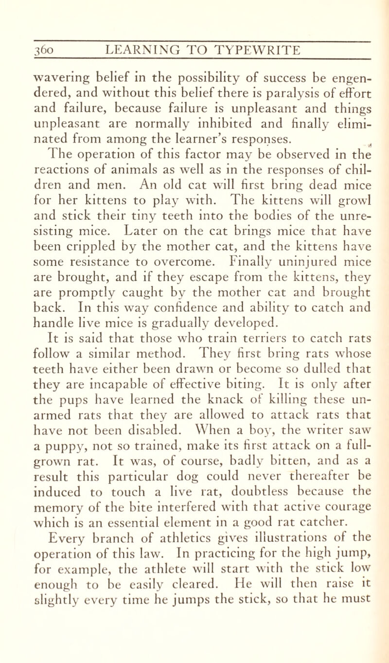 wavering belief in the possibility of success be engen¬ dered, and without this belief there is paralysis of effort and failure, because failure is unpleasant and things unpleasant are normally inhibited and finally elimi¬ nated from among the learner’s responses. The operation of this factor may be observed in the reactions of animals as well as in the responses of chil¬ dren and men. An old cat will first bring dead mice for her kittens to play with. The kittens will growl and stick their tiny teeth into the bodies of the unre¬ sisting mice. Later on the cat brings mice that have been crippled by the mother cat, and the kittens have some resistance to overcome. Finally uninjured mice are brought, and if they escape from the kittens, they are promptly caught by the mother cat and brought back. In this way confidence and ability to catch and handle live mice is gradually developed. It is said that those who train terriers to catch rats follow a similar method. They first bring rats whose teeth have either been drawn or become so dulled that they are incapable of effective biting. It is only after the pups have learned the knack of killing these un¬ armed rats that they are allowed to attack rats that have not been disabled. When a boy, the writer saw a puppy, not so trained, make its first attack on a lull- grown rat. It was, of course, badly bitten, and as a result this particular dog could never thereafter be induced to touch a live rat, doubtless because the memory of the bite interfered with that active courage which is an essential element in a good rat catcher. Every branch of athletics gives illustrations of the operation of this law. In practicing for the high jump, for example, the athlete will start with the stick low enough to be easily cleared. He will then raise it slightly every time he jumps the stick, so that he must