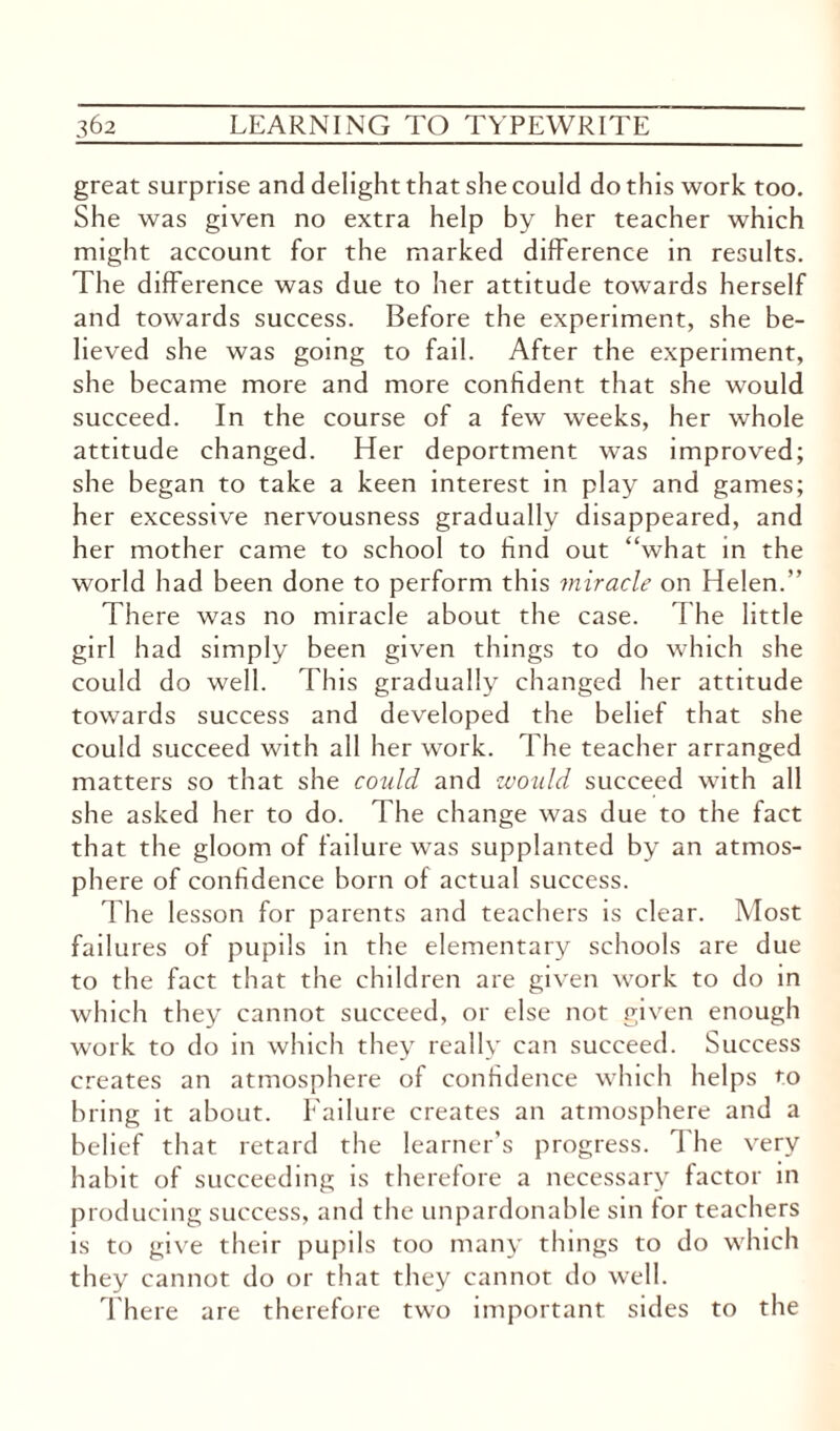 great surprise and delight that she could do this work too. She was given no extra help by her teacher which might account for the marked difference in results. The difference was due to her attitude towards herself and towards success. Before the experiment, she be¬ lieved she was going to fail. After the experiment, she became more and more confident that she would succeed. In the course of a few weeks, her whole attitude changed. Her deportment was improved; she began to take a keen interest in play and games; her excessive nervousness gradually disappeared, and her mother came to school to find out “what in the world had been done to perform this miracle on Helen.” There was no miracle about the case. The little girl had simply been given things to do which she could do well. This gradually changed her attitude towards success and developed the belief that she could succeed with all her work. The teacher arranged matters so that she could and would succeed with all she asked her to do. The change was due to the fact that the gloom of failure was supplanted by an atmos¬ phere of confidence born of actual success. The lesson for parents and teachers is clear. Most failures of pupils in the elementary schools are due to the fact that the children are given work to do in which they cannot succeed, or else not given enough work to do in which they really can succeed. Success creates an atmosphere of confidence which helps to bring it about. Failure creates an atmosphere and a belief that retard the learner’s progress. The very habit of succeeding is therefore a necessary factor in producing success, and the unpardonable sin for teachers is to give their pupils too many things to do which they cannot do or that they cannot do well. There are therefore two important sides to the