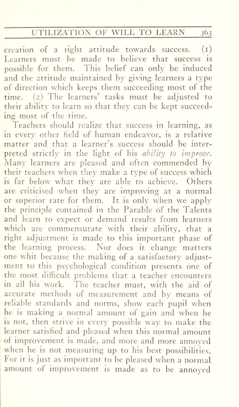 creation of a right attitude towards success. (1) Learners must he made to believe that success is possible for them. This belief can only be induced and the attitude maintained by giving learners a type of direction which keeps them succeeding most of the time. (2) The learners’ tasks must be adjusted to their ability to learn so that they can be kept succeed¬ ing most of the time. Teachers should realize that success in learning, as in every other held of human endeavor, is a relative matter and that a learner's success should be inter¬ preted strictly in the light of lus ability to improve. Many learners are pleased and often commended by their teachers when they make a type of success which is far below what they are able to achieve. Others are criticised when they are improving at a normal or superior rate for them. It is only when we apply the principle contained in the Parable of the Talents and learn to expect or demand results from learners which are commensurate with their ability, that a right adjustment is made to this important phase of the learning process. Nor does it change matters one whit because the making of a satisfactory adjust¬ ment to this psychological condition presents one of the most difficult problems that a teacher encounters in ail his work. The teacher must, with the aid of accurate methods of measurement and by means of reliable standards and norms, show each pupil when he is making a normal amount of gain and when he is not, then strive in every possible way to make the learner satisfied and pleased when this normal amount of improvement is made, and more and more annoyed when he is not measuring up to his best possibilities. For it is just as important to be pleased when a normal amount of improvement is made as to be annoyed