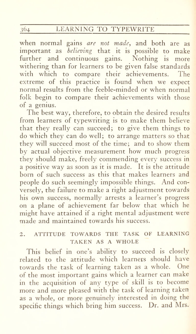 when normal gains are not made, and both are as important as believing that it is possible to make further and continuous gains. Nothing is more withering than for learners to be given false standards with which to compare their achievements. The extreme of this practice is found when we expect normal results from the feeble-minded or when normal folk begin to compare their achievements with those of a genius. The best way, therefore, to obtain the desired results from learners of typewriting is to make them believe that they really can succeed; to give them things to do which they can do well; to arrange matters so that they will succeed most of the time; and to show them by actual objective measurement how much progress they should make, freely commending every success in a positive way as soon as it is made. It is the attitude born of such success as this that makes learners and people do such seemingly impossible things. And con¬ versely, the failure to make a right adjustment towards his own success, normally arrests a learner’s progress on a plane of achievement far below that which he might have attained if a right mental adjustment were made and maintained towards his success. 2. ATTITUDE TOWARDS THE TASK. OF LEARNING TAKEN AS A WHOLE This belief in one’s ability to succeed is closely related to the attitude which learners should have towards the task of learning taken as a whole. One of the most important gains which a learner can make in the acquisition of any type of skill is to become more and more pleased with the task of learning taken as a whole, or more genuinely interested in doing the specific things which bring him success. Dr. and Mrs.