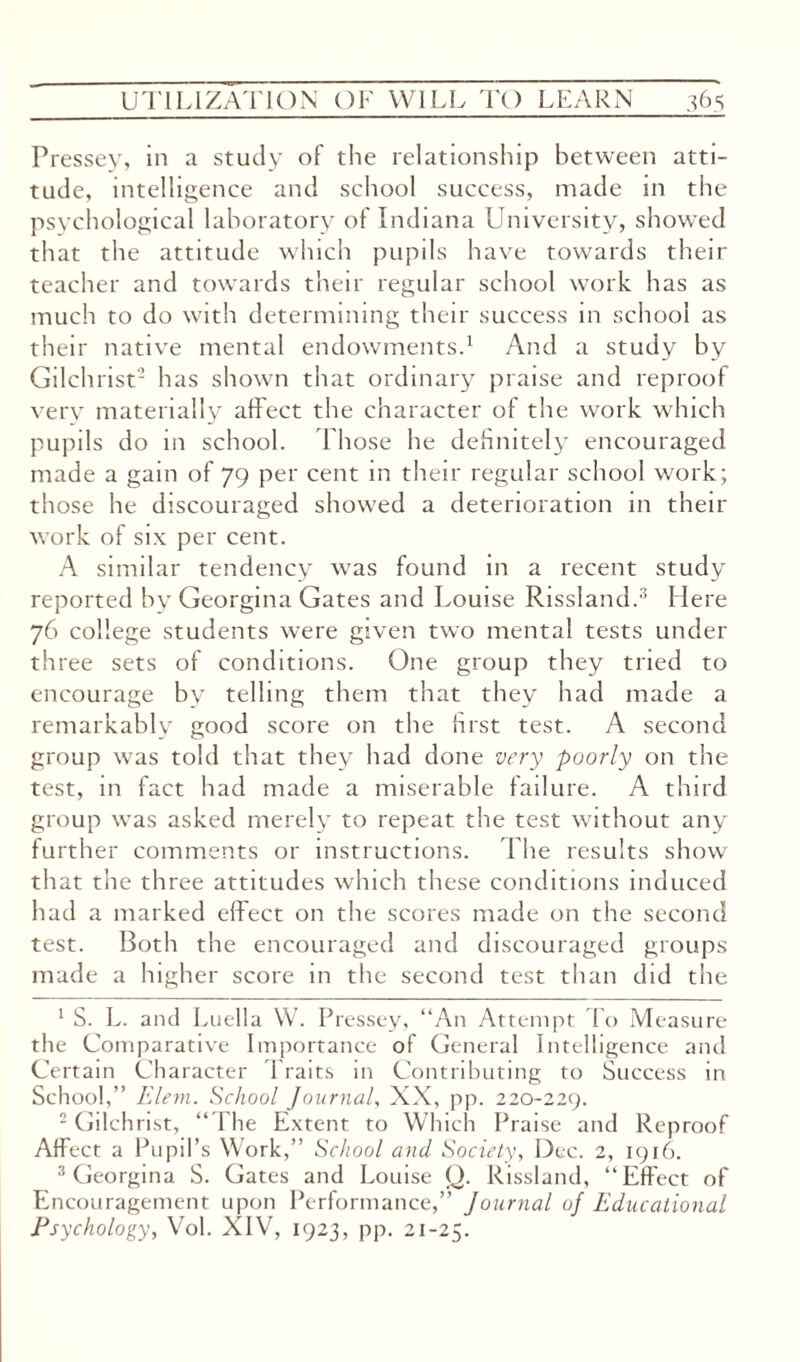 Pressey, in a study of the relationship between atti¬ tude, intelligence and school success, made in the psychological laboratory of Indiana University, showed that the attitude which pupils have towards their teacher and towards their regular school work has as much to do with determining their success in school as their native mental endowments.1 And a study by Gilchrist2 has shown that ordinary praise and reproof very materially affect the character of the work which pupils do in school. Those he definitely encouraged made a gain of 79 per cent in their regular school work; those he discouraged showed a deterioration in their work of six per cent. A similar tendency was found in a recent study reported by Georgina Gates and Louise Rissland.3 Here 76 college students were given two mental tests under three sets of conditions. One group they tried to encourage by telling them that they had made a remarkably good score on the first test. A second group was told that they had done very poorly on the test, in fact had made a miserable failure. A third group was asked merely to repeat the test without any further comments or instructions. The results show that the three attitudes which these conditions induced had a marked effect on the scores made on the second test. Both the encouraged and discouraged groups made a higher score in the second test than did the 1 S. L. and Luella W. Pressey, “An Attempt To Measure the Comparative Importance of General Intelligence and Certain Character Traits in Contributing to Success in School,” Elem. School Journal, XX, pp. 220-229. 2 Gilchrist, “The Extent to Which Praise and Reproof Affect a Pupil’s Work,” School and Society, Dec. 2, 1916. 3 Georgina S. Gates and Louise Q. Rissland, “Effect of Encouragement upon Performance,” Journal oj Educational Psychology, Vol. XIV, 1923, pp. 21-25.