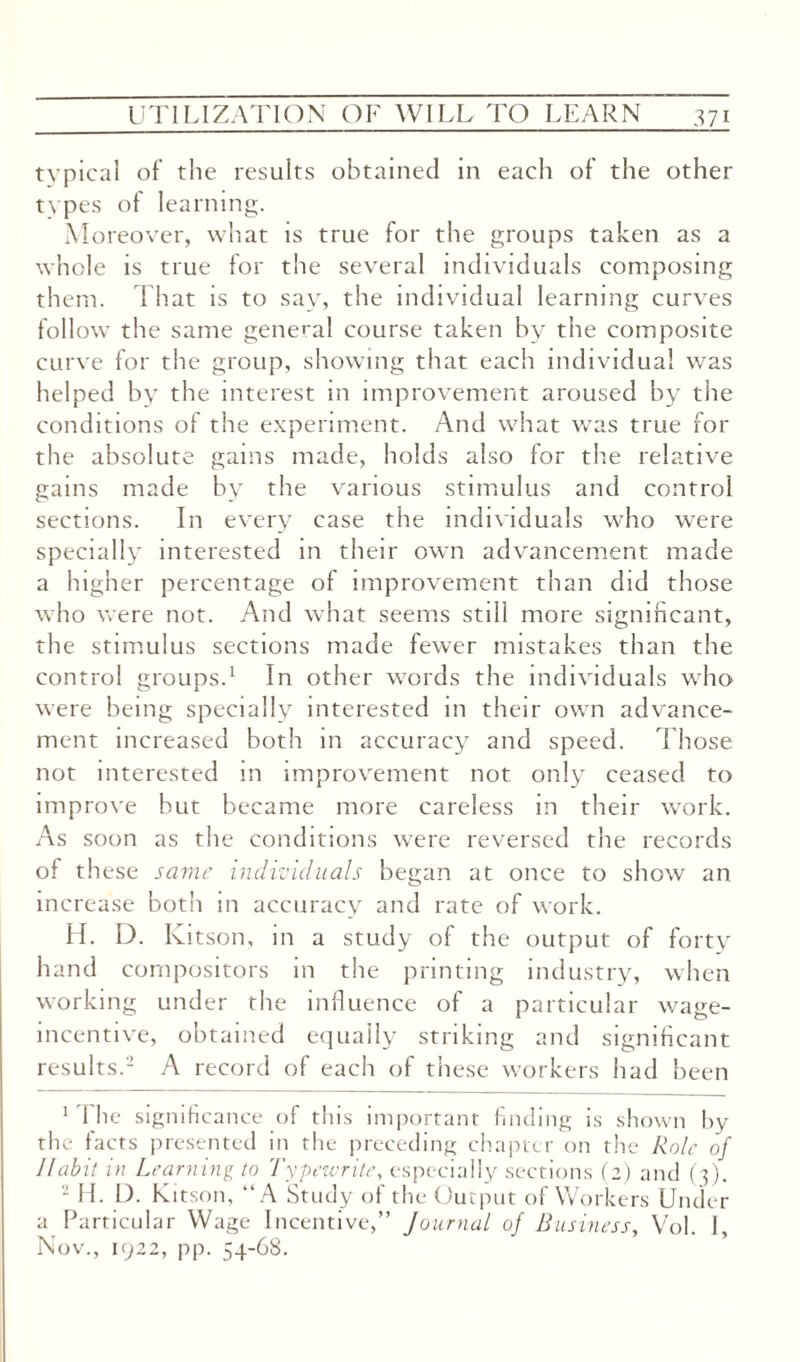 typical of the results obtained in each of the other types of learning. Moreover, what is true for the groups taken as a whole is true for the several individuals composing them. That is to say, the individual learning curves follow the same general course taken by the composite curve for the group, showing that each individual was helped by the interest in improvement aroused by the conditions of the experiment. And what was true for the absolute gains made, holds also for the relative gains made by the various stimulus and control sections. In every case the individuals who were specially interested in their own advancement made a higher percentage of improvement than did those who were not. And what seems still more significant, the stimulus sections made fewer mistakes than the control groups.1 In other words the individuals who were being specially interested in their own advance¬ ment increased both in accuracy and speed. Those not interested in improvement not only ceased to improve but became more careless in their work. As soon as the conditions were reversed the records of th ese same individuals began at once to show an increase both in accuracy and rate of work. H. D. Kitson, in a study of the output of forty hand compositors in the printing industry, when working under the influence of a particular wage- incentive, obtained equally striking and significant results.2 A record of each of these workers had been 1 I he significance of this important finding is shown by the facts presented in the preceding chapter on the Role of Habit in Learning to Typewrite, especially sections (2) and (3) 2 H. D. k itson, “A Study of the Output of Workers Under a Particular Wage Incentive,” Journal of Business, Vol. I, Nov., 1922, pp. 54-68.