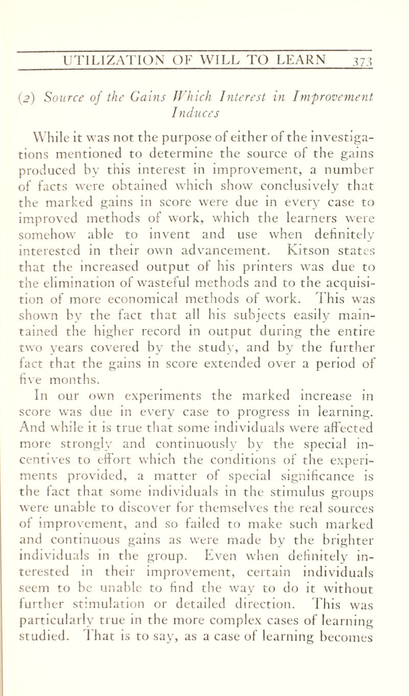 (2) Source of the Gains Which Interest in Improvement Induces While it was not the purpose of either of the investiga¬ tions mentioned to determine the source of the gams produced by this interest in improvement, a number of facts were obtained which show conclusively that the marked gains in score were due in every case to improved methods of work, which the learners were somehow able to invent and use when definitely interested in their own advancement. Kitson states that the increased output of his printers was due to the elimination of wasteful methods and to the acquisi¬ tion of more economical methods of work. This was shown by the fact that all his subjects easily main¬ tained the higher record in output during the entire two years covered by the study, and by the further fact that the gains in score extended over a period of five months. In our own experiments the marked increase in score was due in every case to progress in learning. And while it is true that some individuals were affected more strongly and continuously by the special in¬ centives to effort which the conditions of the experi¬ ments provided, a matter of special significance is the fact that some individuals in the stimulus groups were unable to discover for themselves the real sources of improvement, and so failed to make such marked and continuous gains as were made by the brighter individuals in the group. Even when definitely in¬ terested in their improvement, certain individuals seem to be unable to find the way to do it without further stimulation or detailed direction. This was particularly true in the more complex cases of learning studied. That is to say, as a case of learning becomes