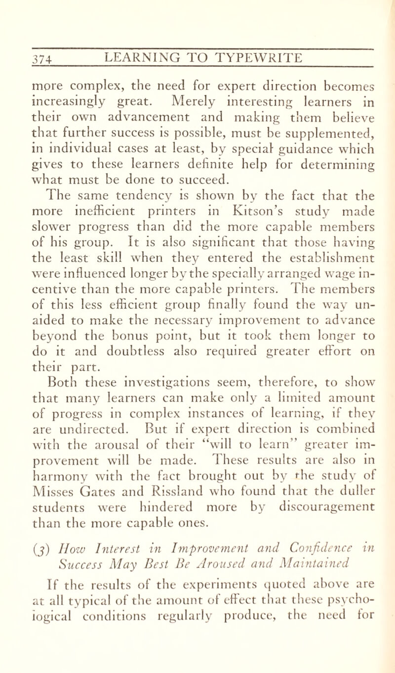 more complex, the need for expert direction becomes increasingly great. Merely interesting learners in their own advancement and making them believe that further success is possible, must be supplemented, in individual cases at least, by special guidance which gives to these learners definite help for determining what must be done to succeed. The same tendency is shown by the fact that the more inefficient printers in Kitson’s study made slower progress than did the more capable members of his group. It is also significant that those having the least skill when they entered the establishment were influenced longer bv the specially arranged wage in¬ centive than the more capable printers. The members of this less efficient group finally found the way un¬ aided to make the necessary improvement to advance beyond the bonus point, but it took them longer to do it and doubtless also required greater effort on their part. Both these investigations seem, therefore, to show that many learners can make only a limited amount of progress in complex instances of learning, if they are undirected. But if expert direction is combined with the arousal of their “will to learn” greater im¬ provement will be made. These results are also in harmony with the fact brought out by the study of Misses Gates and Rissland who found that the duller students were hindered more by discouragement than the more capable ones. (j) llozv Interest in Improvement and Confidence in Success May Best Be Aroused and Maintained If the results of the experiments quoted above are at all typical of the amount of effect that these psycho¬ logical conditions regularly produce, the need for
