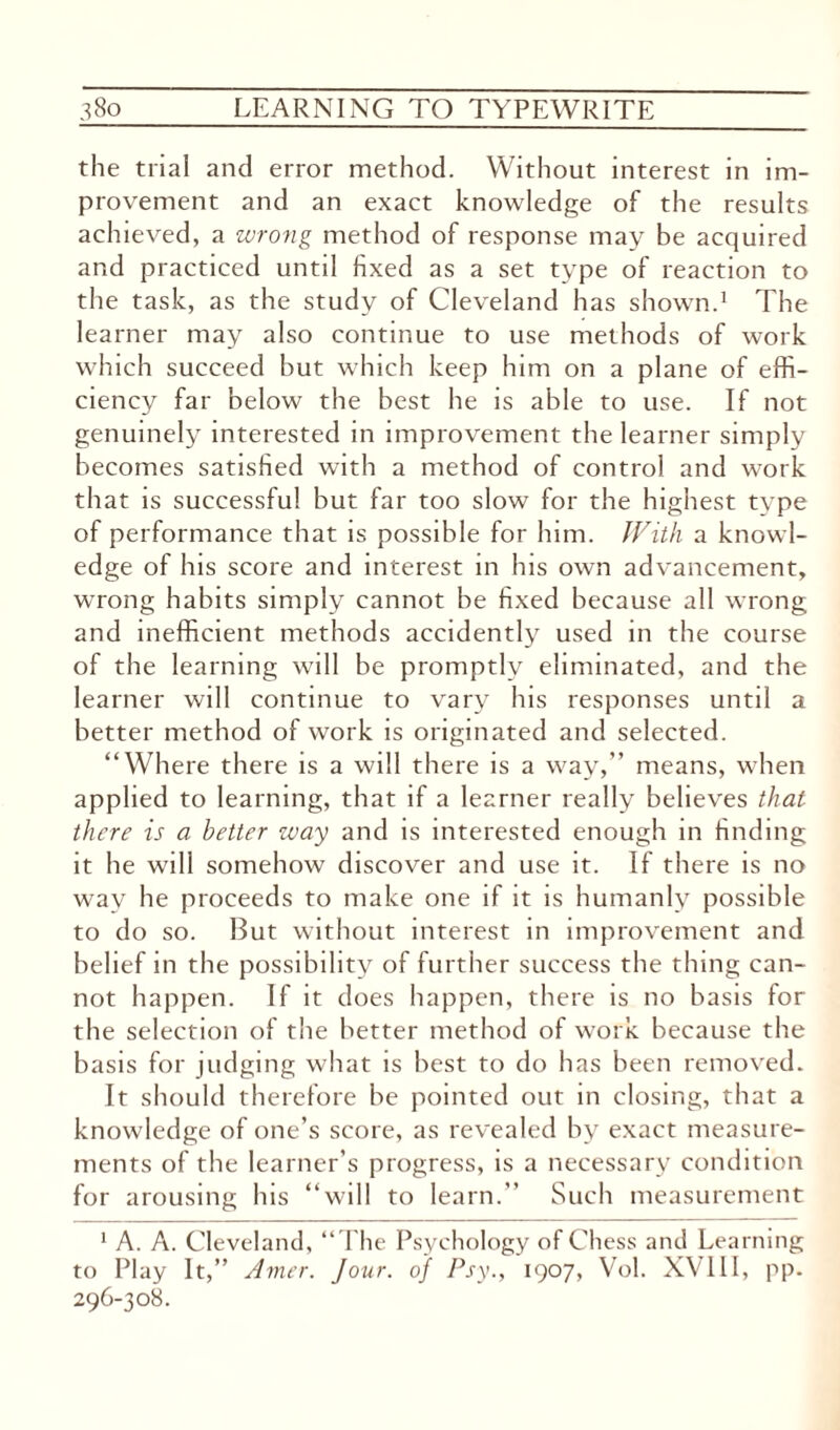 the trial and error method. Without interest in im¬ provement and an exact knowledge of the results achieved, a wrong method of response may be acquired and practiced until fixed as a set type of reaction to the task, as the study of Cleveland has shown.1 The learner may also continue to use methods of work which succeed but which keep him on a plane of effi¬ ciency far below the best he is able to use. If not genuinely interested in improvement the learner simply becomes satisfied with a method of control and work that is successful but far too slow for the highest type of performance that is possible for him. With a knowl¬ edge of his score and interest in his own advancement, wrong habits simply cannot be fixed because all wrong and inefficient methods accidently used in the course of the learning will be promptly eliminated, and the learner will continue to vary his responses until a better method of work is originated and selected. “Where there is a will there is a way,” means, when applied to learning, that if a learner really believes that there is a better way and is interested enough in finding it he will somehow discover and use it. If there is no way he proceeds to make one if it is humanly possible to do so. But without interest in improvement and belief in the possibility of further success the thing can¬ not happen. If it does happen, there is no basis for the selection of the better method of work because the basis for judging what is best to do has been removed. It should therefore be pointed out in closing, that a knowledge of one’s score, as revealed by exact measure¬ ments of the learner’s progress, is a necessary condition for arousing his “will to learn.’’ Such measurement 1 A. A. Cleveland, “The Psychology of Chess and Learning to Play It,” Amer. Jour, of Psy., 1907, Vol. XVIII, pp. 296-308.