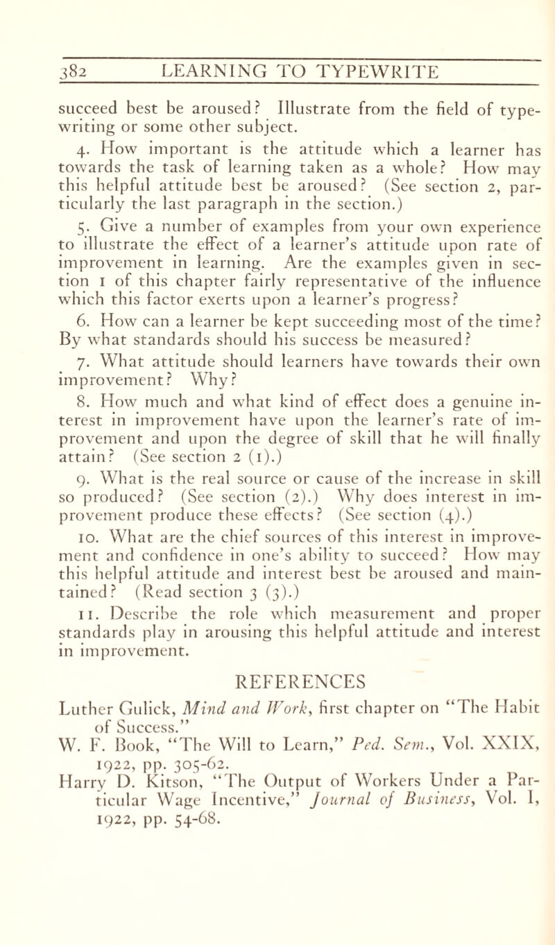 succeed best be aroused? Illustrate from the field of type¬ writing or some other subject. 4. How important is the attitude which a learner has towards the task of learning taken as a whole? How may this helpful attitude best be aroused? (See section 2, par¬ ticularly the last paragraph in the section.) 5. Give a number of examples from your own experience to illustrate the effect of a learner’s attitude upon rate of improvement in learning. Are the examples given in sec¬ tion 1 of this chapter fairly representative of the influence which this factor exerts upon a learner’s progress? 6. How can a learner be kept succeeding most of the time? By what standards should his success be measured? 7. What attitude should learners have towards their own improvement? Why? 8. How much and what kind of effect does a genuine in¬ terest in improvement have upon the learner’s rate of im¬ provement and upon the degree of skill that he will finally attain? (See section 2 (1).) 9. What is the real source or cause of the increase in skill so produced? (See section (2).) Why does interest in im¬ provement produce these effects? (See section (4).) 10. What are the chief sources of this interest in improve¬ ment and confidence in one’s ability to succeed? How may this helpful attitude and interest best he aroused and main¬ tained? (Read section 3 (3).) 11. Describe the role which measurement and proper standards play in arousing this helpful attitude and interest in improvement. REFERENCES Luther Gulick, Mind and Work, first chapter on “The Habit of Success.” W. F. Book, “The Will to Learn,” Prd. SemVol. XXIX, 1922, pp. 305-62. Harry D. Kitson, “The Output of Workers Under a Par¬ ticular Wage Incentive,” Journal of Business, Vol. I, 1922, pp. 54-68.