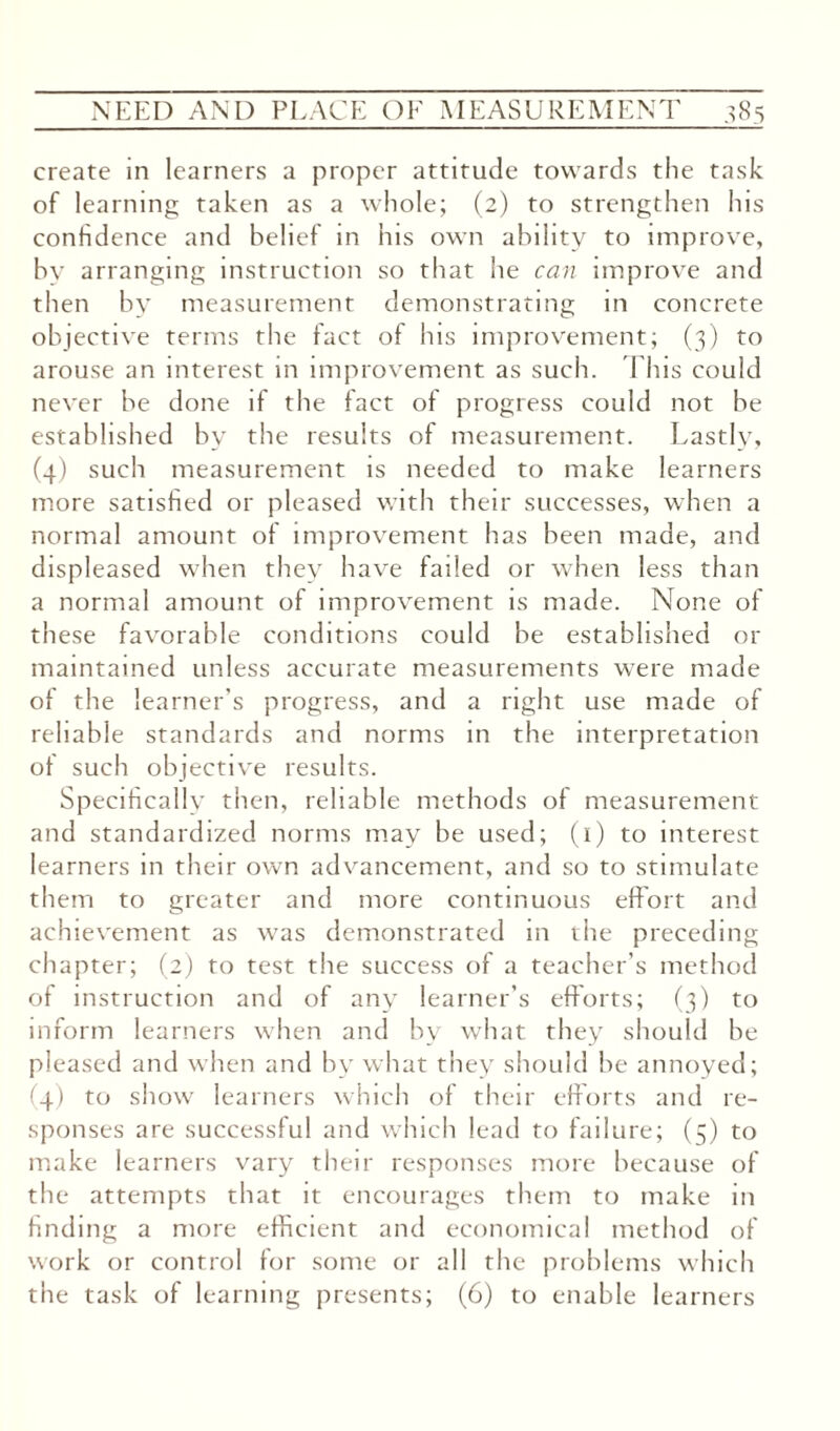 create in learners a proper attitude towards the task of learning taken as a whole; (2) to strengthen his confidence and belief in his own ability to improve, bv arranging instruction so that he can improve and then by measurement demonstrating in concrete objective terms the fact of his improvement; (3) to arouse an interest in improvement as such. This could never be done if the fact of progress could not be established by the results of measurement. Lastly, (4) such measurement is needed to make learners more satisfied or pleased with their successes, when a normal amount of improvement has been made, and displeased when they have failed or when less than a normal amount of improvement is made. None of these favorable conditions could be established or maintained unless accurate measurements were made of the learner's progress, and a right use made of reliable standards and norms in the interpretation of such objective results. Specifically then, reliable methods of measurement and standardized norms may be used; (1) to interest learners in their own advancement, and so to stimulate them to greater and more continuous effort and achievement as was demonstrated in the preceding chapter; (2) to test the success of a teacher’s method of instruction and of any learner’s efforts; (3) to inform learners when and by what they should be pleased and when and by what they should be annoyed; (4) to show learners which of their efforts and re¬ sponses are successful and which lead to failure; (5) to make learners vary their responses more because of the attempts that it encourages them to make in finding a more efficient and economical method of work or control for some or all the problems which the task of learning presents; (6) to enable learners