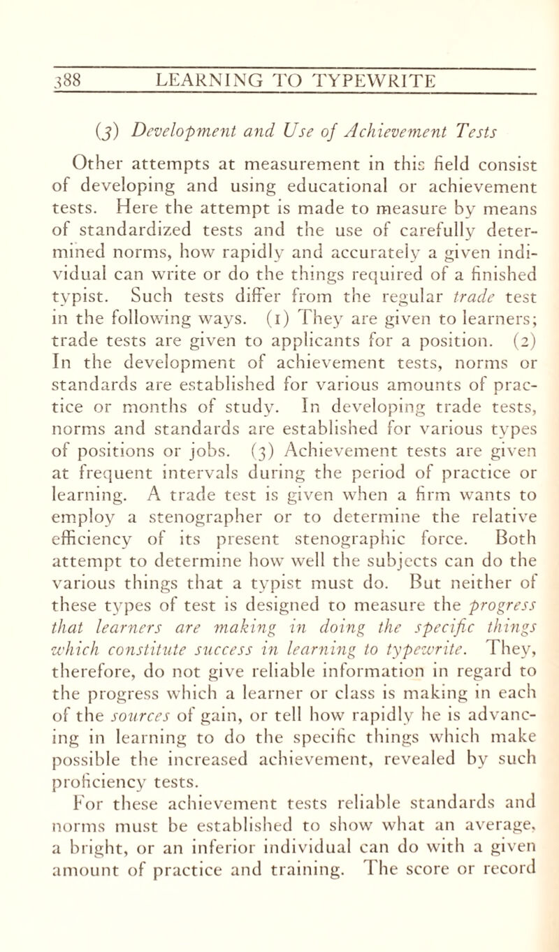 (j) Development and Use of Achievement Tests Other attempts at measurement in this field consist of developing and using educational or achievement tests. Here the attempt is made to measure by means of standardized tests and the use of carefully deter¬ mined norms, how rapidly and accurately a given indi¬ vidual can write or do the things required of a finished typist. Such tests differ from the regular trade test in the following ways, (i) They are given to learners; trade tests are given to applicants for a position. (2) In the development of achievement tests, norms or standards are established for various amounts of prac¬ tice or months of study. In developing trade tests, norms and standards are established for various types of positions or jobs. (3) Achievement tests are given at frequent intervals during the period of practice or learning. A trade test is given when a firm wants to employ a stenographer or to determine the relative efficiency of its present stenographic force. Both attempt to determine how well the subjects can do the various things that a typist must do. But neither of these types of test is designed to measure the progress that learners are making in doing the specific things which constitute success in learning to typewrite. They, therefore, do not give reliable information in regard to the progress which a learner or class is making in each of the sources of gain, or tell how rapidly he is advanc¬ ing in learning to do the specific things which make possible the increased achievement, revealed by such proficiency tests. For these achievement tests reliable standards and norms must be established to show what an average, a bright, or an inferior individual can do with a given amount of practice and training. I he score or record