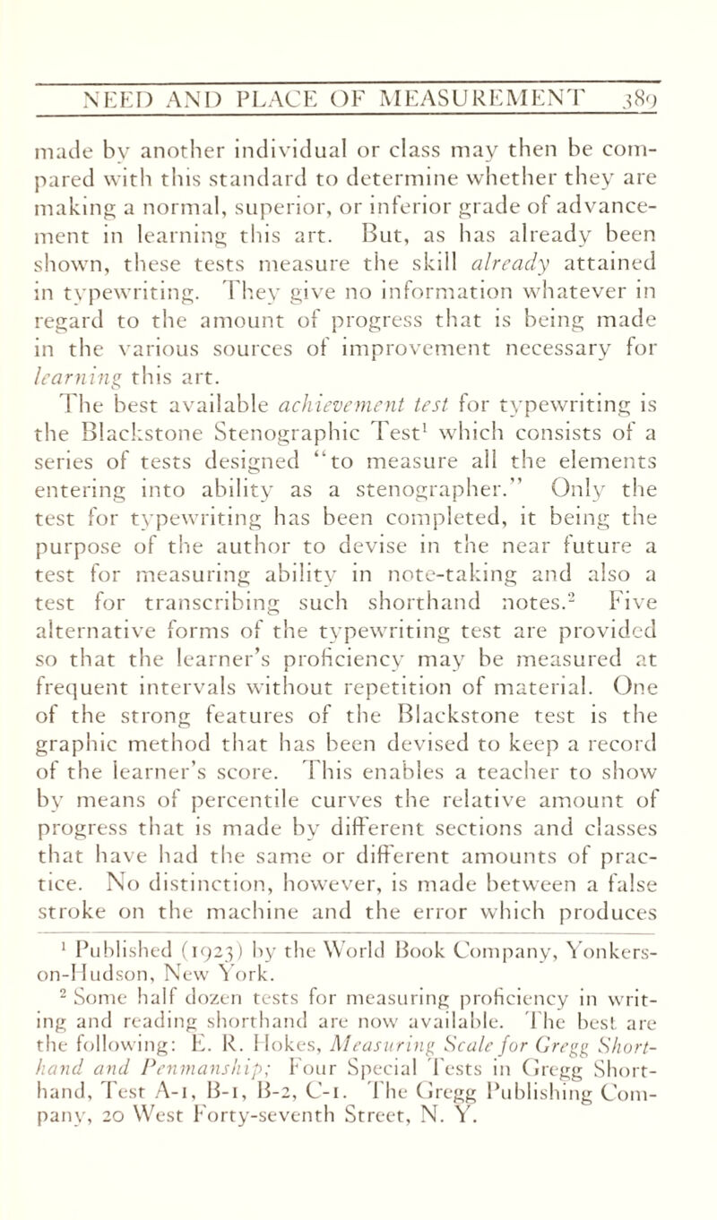 made by another individual or class may then be com¬ pared with this standard to determine whether they are making a normal, superior, or inferior grade of advance¬ ment in learning this art. But, as has already been shown, these tests measure the skill already attained in typewriting. They give no information whatever in regard to the amount of progress that is being made in the various sources of improvement necessary for learning this art. The best available achievement test for typewriting is the Blackstone Stenographic Test1 which consists of a series of tests designed “to measure all the elements entering into ability as a stenographer. Only the test for typewriting has been completed, it being the purpose of the author to devise in the near future a test for measuring ability in note-taking and also a test for transcribing such shorthand notes.2 Five alternative forms of the typewriting test are provided so that the learner’s proficiency may be measured at frequent intervals without repetition of material. One of the strong features of the Blackstone test is the graphic method that has been devised to keep a record of the learner’s score. This enables a teacher to show by means of percentile curves the relative amount of progress that is made by different sections and classes that have had the same or different amounts of prac¬ tice. No distinction, however, is made between a false stroke on the machine and the error which produces 1 Published (1923) by the World Book Company, Yonkers- on-Hudson, New York. 2 Some half dozen tests for measuring proficiency in writ¬ ing and reading shorthand are now available. The best are the following: E. R. Hokes, Measuring Scale for Gregg Short¬ hand and Penmanship; Four Special Tests in Gregg Short¬ hand, Test A-i, B-i, B-2, C-i. The Gregg Publishing Com¬ pany, 20 West Forty-seventh Street, N. Y.