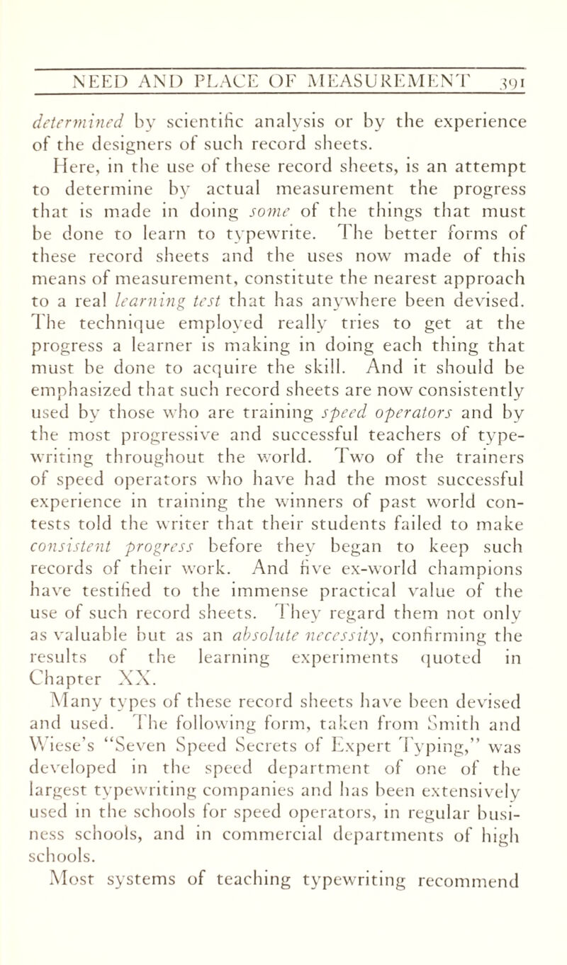 determined by scientific analysis or by the experience of the designers of such record sheets. Here, in the use of these record sheets, is an attempt to determine by actual measurement the progress that is made in doing some of the things that must be done to learn to typewrite. The better forms of these record sheets and the uses now made of this means of measurement, constitute the nearest approach to a real learning test that has anywhere been devised. The technique employed really tries to get at the progress a learner is making in doing each thing that must be done to acquire the skill. And it should be emphasized that such record sheets are now consistently used by those who are training speed operators and by the most progressive and successful teachers of type¬ writing throughout the world. Two of the trainers of speed operators who have had the most successful experience in training the winners of past world con¬ tests told the writer that their students failed to make consistent progress before they began to keep such records of their work. And hve ex-world champions have testihed to the immense practical value of the use of such record sheets. They regard them not only as valuable but as an absolute necessity, confirming the results of the learning experiments quoted in Chapter XX. Many types of these record sheets have been devised and used. The following form, taken from Smith and Wiese’s “Seven Speed Secrets of Expert Typing,” was developed in the speed department of one of the largest typewriting companies and has been extensively used in the schools for speed operators, in regular busi¬ ness schools, and in commercial departments of high schools. Most systems of teaching typewriting recommend