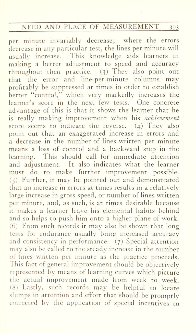 per minute invariably decrease; where the errors decrease in any particular test, the lines per minute will usually increase. This knowledge aids learners in making a better adjustment to speed and accuracy throughout their practice. (3) They also point out that the error and line-per-minute columns may profitably be suppressed at times m order to establish better “control,” which very markedly increases the learner's score in the next few tests. One concrete advantage of this is that it shows the learner that he is really making improvement when his achievement score seems to indicate the reverse. (4) They also point out that an exaggerated increase in errors and a decrease in the number of lines written per minute means a loss of control and a backward step in the learning. This should call for immediate attention and adjustment. It also indicates what the learner must do to make further improvement possible. (5) Further, it may be pointed out and demonstrated that an increase in errors at times results in a relatively large increase in gross speed, or number of lines written per minute, and, as such, is at times desirable because it makes a learner leave his elemental habits behind and so helps to push him onto a higher plane of work. (6) From such records it may also be shown that long tests for endurance usually bring increased accuracy and consistency in performance. (7) Special attention may also be called to the steady increase in the number of lines written per minute as the practice proceeds. 1 his fact of general improvement should be objectively represented by means of learning curves which picture the actual improvement made from week to week. (8) Lastly, such records may be helpful to locate slumps in attention and effort that should be promptly corrected by the application of special incentives to