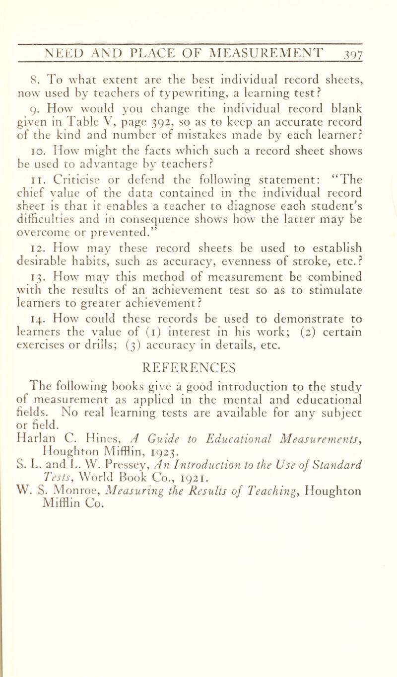 8. To what extent are the best individual record sheets, now used by teachers of typewriting, a learning test? 9. How would you change the individual record blank given in fable V, page 392, so as to keep an accurate record of the kind and number of mistakes made by each learner? 10. How might the facts which such a record sheet shows be used to advantage by teachers? 11. Criticise or defend the following statement: “The chief value of the data contained in the individual record sheet is that it enables a teacher to diagnose each student’s difficulties and in consequence shows how the latter may be overcome or prevented.” 12. How may these record sheets be used to establish desirable habits, such as accuracy, evenness of stroke, etc.? 13. How may this method of measurement be combined with the results of an achievement test so as to stimulate learners to greater achievement? 14. How could these records he used to demonstrate to learners the value of (1) interest in his work; (2) certain exercises or drills; (3) accuracy in details, etc. REFERENCES The following books give a good introduction to the study of measurement as applied in the mental and educational fields. No real learning tests are available for any subject or field. Harlan C. Hines, A Guide to Educational Measurements, Houghton Mifflin, 1923. S. L. and L. W. Pressey, An Introduction to the Use of Standard Tests, World Book Co., 1921. W. S. Mon roe, Measuring the Results of Teaching, Houghton Mifflin Co.