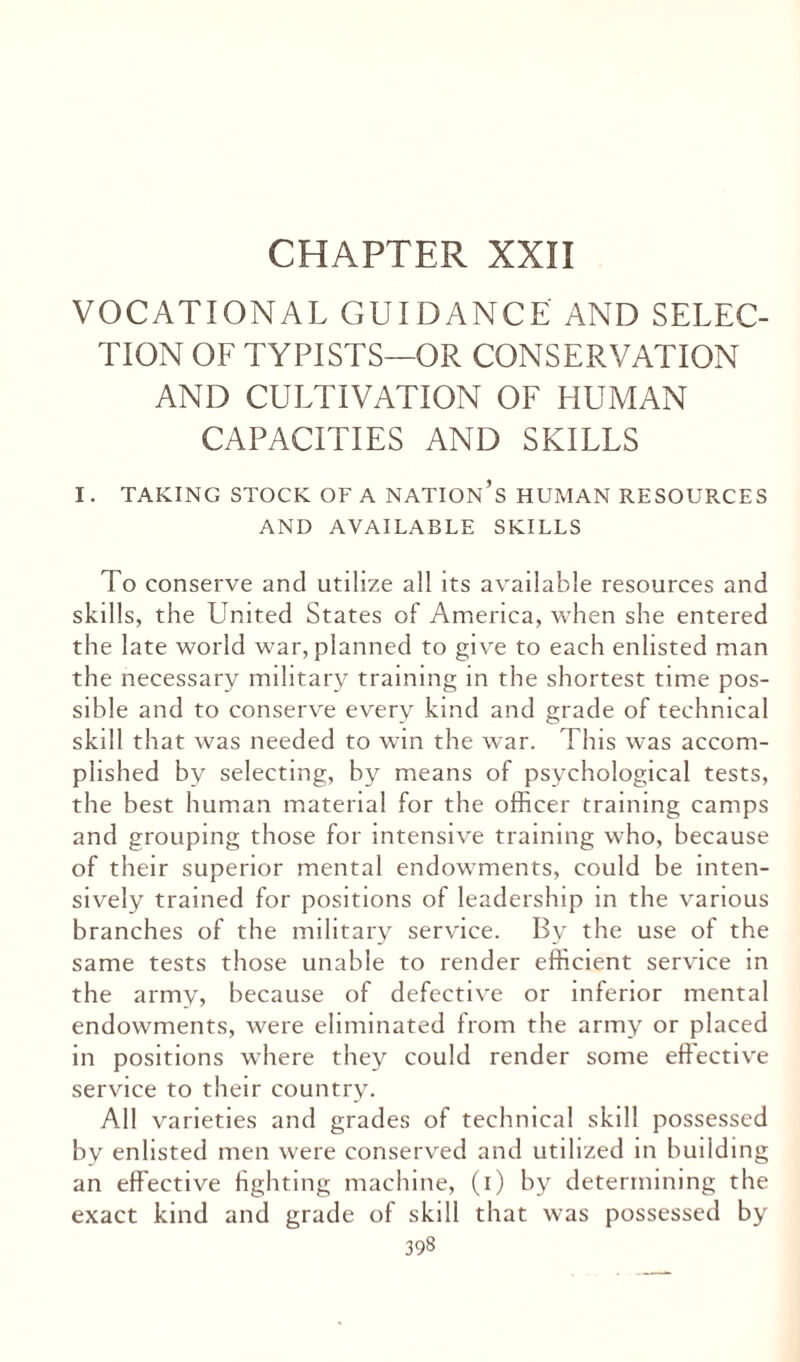 CHAPTER XXII VOCATIONAL GUIDANCE AND SELEC¬ TION OF TYPISTS—OR CONSERVATION AND CULTIVATION OF HUMAN CAPACITIES AND SKILLS I. TAKING STOCK OF A NATION^ HUMAN RESOURCES AND AVAILABLE SKILLS To conserve and utilize all its available resources and skills, the United States of America, when she entered the late world war, planned to give to each enlisted man the necessary military training in the shortest time pos¬ sible and to conserve every kind and grade of technical skill that was needed to win the war. This was accom¬ plished by selecting, by means of psychological tests, the best human material for the officer training camps and grouping those for intensive training who, because of their superior mental endowments, could be inten¬ sively trained for positions of leadership in the various branches of the military service. By the use of the same tests those unable to render efficient service in the army, because of defective or inferior mental endowments, were eliminated from the army or placed in positions where they could render some effective service to their country. All varieties and grades of technical skill possessed by enlisted men were conserved and utilized in building an effective fighting machine, (i) by determining the exact kind and grade of skill that was possessed by