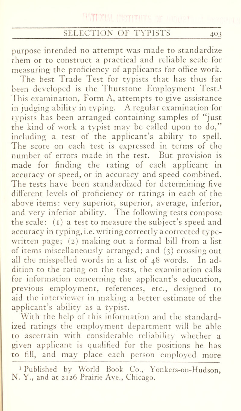 purpose intended no attempt was made to standardize them or to construct a practical and reliable scale for measuring the proficiency of applicants for office work. The best Trade Test for typists that has thus far been developed is the Thurstone Employment Test.1 This examination, Form A, attempts to give assistance in judging ability in typing. A regular examination for typists has been arranged containing samples of “just the kind of work a typist may be called upon to do,” including a test of the applicant’s ability to spell. The score on each test is expressed in terms of the number of errors made in the test. But provision is made for finding the rating of each applicant in accuracy or speed, or in accuracy and speed combined. The tests have been standardized for determining five different levels of proficiency or ratings in each of the above items: very superior, superior, average, inferior, and very inferior ability. The following tests compose the scale: (1) a test to measure the subject’s speed and accuracy in typing, i.e. writing correctly a corrected type¬ written page; (2) making out a formal bill from a list of items miscellaneously arranged; and (3) crossingout all the misspelled words in a list of 48 words. In ad¬ dition to the rating on the tests, the examination calls for information concerning the applicant’s education, previous employment, references, etc., designed to aid the interviewer in making a better estimate of the applicant’s ability as a typist. With the help of this information and the standard¬ ized ratings the employment department will be able to ascertain with considerable reliability whether a given applicant is qualified for the positions he has to fill, and may place each person employed more 1 Published by World Book Co., Yonkers-on-fdudson, N. Y., and at 2126 Prairie Ave., Chicago.