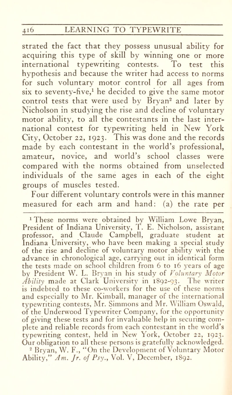 strated the fact that they possess unusual ability for acquiring this type of skill by winning one or more international typewriting contests. To test this hypothesis and because the writer had access to norms for such voluntary motor control for all ages from six to seventy-five,1 he decided to give the same motor control tests that were used by Bryan2 and later by Nicholson in studying the rise and decline of voluntary motor ability, to all the contestants in the last inter¬ national contest for typewriting held in New York City, October 22, 1923. This was done and the records made by each contestant in the world’s professional, amateur, novice, and world’s school classes were compared with the norms obtained from unselected individuals of the same ages in each of the eight groups of muscles tested. Four different voluntary controls were in this manner measured for each arm and hand: (a) the rate per 1 These norms were obtained by William Lowe Bryan, President of Indiana University, T. E. Nicholson, assistant professor, and Claude Campbell, graduate student at Indiana University, who have been making a special study of the rise and decline of voluntary motor ability with the advance in chronological age, carrying out in identical form the tests made on school children from 6 to 16 years of age by President W. L. Bryan in his study of Voluntary Motor Ability made at Clark University in 1892-93. The writer is indebted to these co-workers for the use of these norms and especially to Mr. Kimball, manager of the international typewriting contests, Mr. Simmons and Mr. William Oswald, of the Underwood Typewriter Company, for the opportunity of giving these tests and for invaluable help in securing com¬ plete and reliable records from each contestant in the world’s typewriting contest, held in New York, October 22, 1923. Our obligation to all these persons is gratefully acknowledged. 2 Bryan, W. F., “On the Development of Voluntary Motor Ability,” Am. Jr. of Psy., Vol. V, December, 1892.