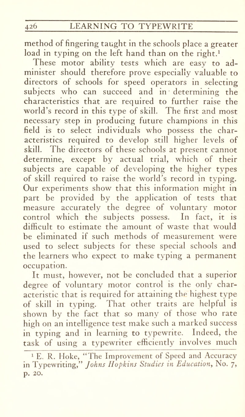 method of fingering taught in the schools place a greater load in typing on the left hand than on the right.1 These motor ability tests which are easy to ad¬ minister should therefore prove especially valuable to directors of schools for speed operators in selecting subjects who can succeed and in determining the characteristics that are required to further raise the world’s record in this type of skill. The first and most necessary step in producing future champions in this field is to select individuals who possess the char¬ acteristics required to develop still higher levels of skill. The directors of these schools at present cannot determine, except by actual trial, which of their subjects are capable of developing the higher types of skill required to raise the world's record in typing. Our experiments show that this information might in part be provided by the application of tests that measure accurately the degree of voluntary motor control which the subjects possess. In fact, it is difficult to estimate the amount of waste that would be eliminated if such methods of measurement were used to select subjects for these special schools and the learners who expect to make typing a permanent occupation. It must, however, not be concluded that a superior degree of voluntary motor control is the only char¬ acteristic that is required for attaining the highest type of skill in typing. That other traits are helpful is shown by the fact that so many of those who rate high on an intelligence test make such a marked success in typing and in learning to typewrite. Indeed, the task of using a typewriter efficiently involves much 1 E. R. Hoke, “The Improvement of Speed and Accuracy in Typewriting,” Johns Hopkins Studies in Education, No. 7> p. 20.