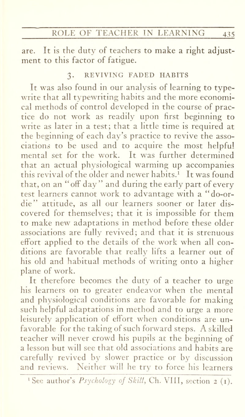 are. It is the duty of teachers to make a right adjust¬ ment to this factor of fatigue. 3. REVIVING FADED HABITS It was also found in our analysis of learning to type¬ write that all typewriting habits and the more economi¬ cal methods of control developed in the course of prac¬ tice do not work as readily upon first beginning to write as later in a test; that a little time is required at the beginning of each day’s practice to revive the asso¬ ciations to be used and to acquire the most helpful mental set for the work. It wras further determined that an actual physiological warming up accompanies this revival of the older and newer habits.1 It was found that, on an “off day” and during the early part of every test learners cannot work to advantage with a “do-or- die” attitude, as all our learners sooner or later dis¬ covered for themselves; that it is impossible for them to make new adaptations in method before these older associations are fully revived; and that it is strenuous effort applied to the details of the work when all con¬ ditions are favorable that really lifts a learner out of his old and habitual methods of writing onto a higher plane of work. It therefore becomes the duty of a teacher to urge his learners on to greater endeavor when the mental and physiological conditions are favorable for making such helpful adaptations in method and to urge a more leisurely application of effort when conditions are un¬ favorable for the taking of such forward steps. A skilled teacher will never crowd his pupils at the beginning of a lesson but will see that old associations and habits are carefully revived by slower practice or by discussion and reviews. Neither will he try to force his learners 'See author’s Psychology of Skill, Ch. VIII, section 2 (1).