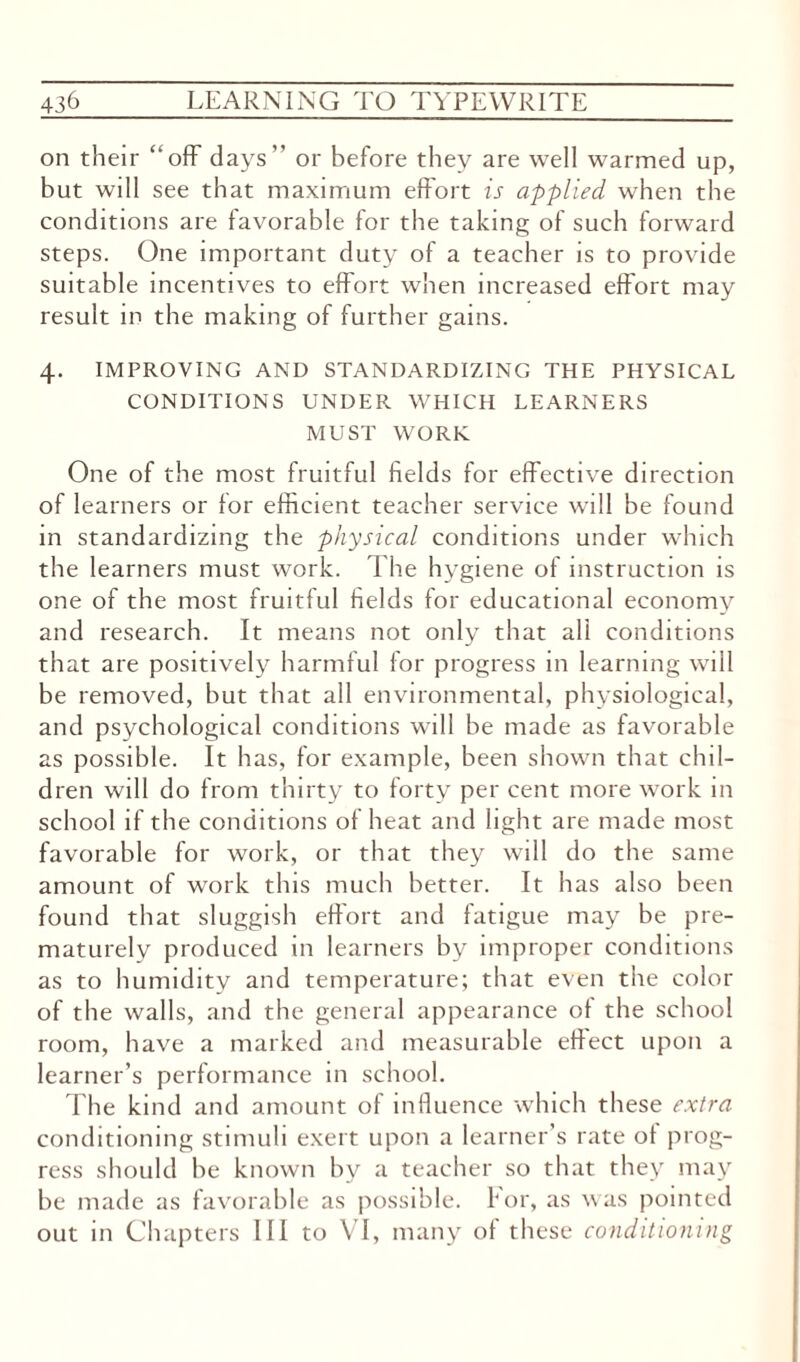 on their “off days” or before they are well warmed up, but wdl see that maximum effort is applied when the conditions are favorable for the taking of such forward steps. One important duty of a teacher is to provide suitable incentives to effort when increased effort may result in the making of further gains. 4. IMPROVING AND STANDARDIZING THE PHYSICAL CONDITIONS UNDER. WHICH LEARNERS MUST WORK One of the most fruitful fields for effective direction of learners or for efficient teacher service will be found in standardizing the physical conditions under which the learners must work. The hygiene of instruction is one of the most fruitful fields for educational economy and research. It means not only that all conditions that are positively harmful for progress in learning will be removed, but that all environmental, physiological, and psychological conditions will be made as favorable as possible. It has, for example, been shown that chil¬ dren will do from thirty to forty per cent more work in school if the conditions of heat and light are made most favorable for work, or that they will do the same amount of work this much better. It has also been found that sluggish effort and fatigue may be pre¬ maturely produced in learners by improper conditions as to humidity and temperature; that even the color of the walls, and the general appearance of the school room, have a marked and measurable effect upon a learner’s performance in school. The kind and amount of influence which these extra conditioning stimuli exert upon a learner’s rate of prog¬ ress should be known by a teacher so that they may be made as favorable as possible, tor, as was pointed out in Chapters III to \ I, many of these conditioning