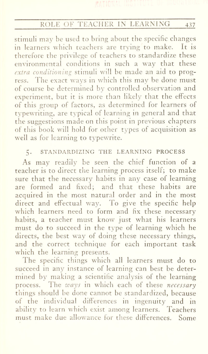 stimuli may be used to bring about the specific changes in learners which teachers are trying to make. It is therefore the privilege of teachers to standardize these environmental conditions in such a way that these extra conditioning stimuli will be made an aid to prog¬ ress. The exact ways in which this may be done must of course be determined by controlled observation and experiment, but it is more than likely that the effects of this group of factors, as determined lor learners ot typewriting, are tvpical of learning in general and that the suggestions made on this point in previous chapters of this hook will hold for other types of acquisition as well as for learning to typewrite. 5. STANDARDIZING THE LEARNING PROCESS As may readily be seen the chief function of a teacher is to direct the learning process itself; to make sure that the necessary habits in any case of learning are formed and fixed; and that these habits are acquired in the most natural order and in the most direct and effectual way. To give the specific help which learners need to form and fix these necessary habits, a teacher must know just what his 'learners must do to succeed in the type of learning which he directs, the best way of doing these necessary things, and the correct technique for each important task which the learning presents. The specific things which all learners must do to succeed in any instance of learning can best be deter¬ mined by making a scientific analysis of the learning process. The ways in which each of these necessary things should be done cannot be standardized, because of the individual differences in ingenuity and in ability to learn which exist among learners. Teachers must make due allowance for these differences. Some