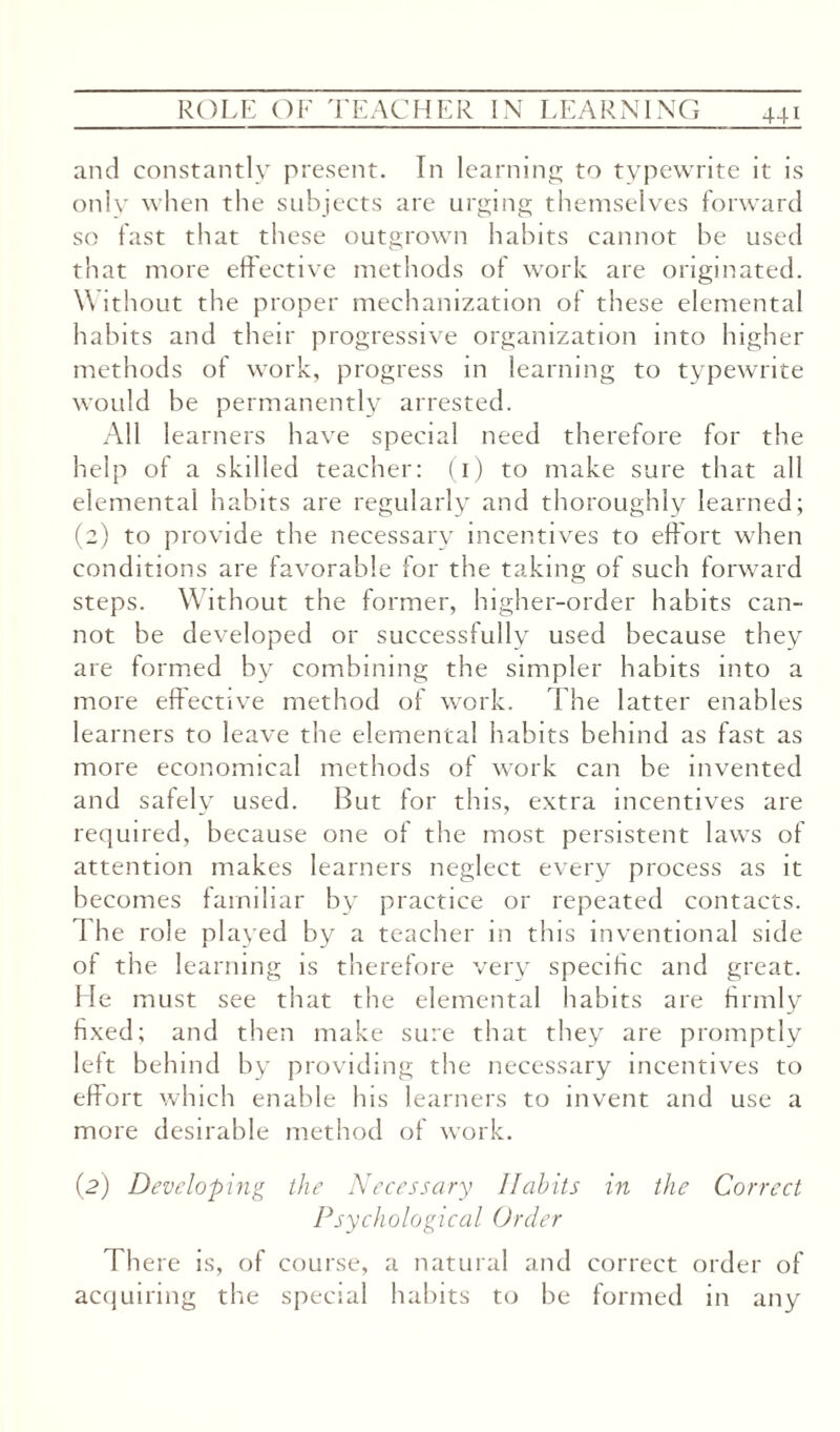 and constantly present. In learning to typewrite it is only when the subjects are urging themselves forward so fast that these outgrown habits cannot be used that more effective methods of work are originated. Without the proper mechanization of these elemental habits and their progressive organization into higher methods of work, progress in learning to typewrite would be permanently arrested. All learners have special need therefore for the help of a skilled teacher: (i) to make sure that all elemental habits are regularly and thoroughly learned; (2) to provide the necessary incentives to effort when conditions are favorable for the taking of such forward steps. Without the former, higher-order habits can¬ not be developed or successfully used because they are formed by combining the simpler habits into a more effective method of work. The latter enables learners to leave the elemental habits behind as fast as more economical methods of work can be invented and safely used. But for this, extra incentives are required, because one of the most persistent laws of attention makes learners neglect every process as it becomes familiar by practice or repeated contacts. 1 he role played by a teacher in this inventional side ol the learning is therefore very specific and great. He must see that the elemental habits are firmly fixed; and then make sure that they are promptly left behind by providing the necessary incentives to effort which enable his learners to invent and use a more desirable method of work. (2) Developing the Necessary Habits in the Correct Psychological Order There is, of course, a natural and correct order of acquiring the special habits to be formed in any