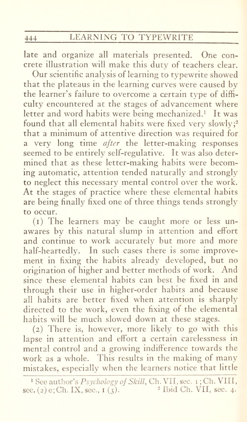 late and organize all materials presented. One con¬ crete illustration will make this duty of teachers clear. Our scientific analysis of learning to typewrite showed that the plateaus in the learning curves were caused by the learner’s failure to overcome a certain type of diffi¬ culty encountered at the stages of advancement where letter and word habits were being mechanized.1 It was found that all elemental habits were fixed very slowly;2 that a minimum of attentive direction was required for a very long time after the letter-making responses seemed to be entirely self-regulative. It was also deter¬ mined that as these letter-making habits were becom¬ ing automatic, attention tended naturally and strongly to neglect this necessary mental control over the work. At the stages of practice where these elemental habits are being finally fixed one of three things tends strongly to occur. (1) The learners may be caught more or less un¬ awares by this natural slump in attention and effort and continue to work accurately but more and more half-heartedly. In such cases there is some improve¬ ment in fixing the habits already developed, but no origination of higher and better methods of work. And since these elemental habits can best be fixed in and through their use in higher-order habits and because all habits are better fixed when attention is sharply directed to the work, even the fixing of the elemental habits will be much slowed down at these stages. (2) There is, however, more likely to go with this lapse in attention and effort a certain carelessness in mental control and a growing indifference towards the work as a whole. This results in the making of many mistakes, especially when the learners notice that little 1 See author’s Psychology of Skill, Ch. VII, sec. 1; Ch. VIII,