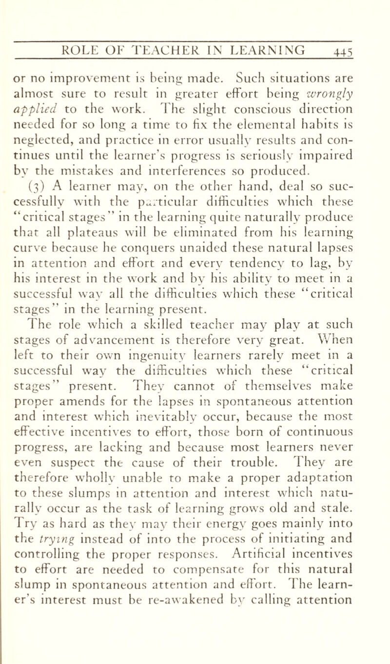 or no improvement is being made. Such situations are almost sure to result in greater effort being wrongly applied to the work. The slight conscious direction needed for so long a time to fix the elemental habits is neglected, and practice in error usually results and con¬ tinues until the learner’s progress is seriously impaired by the mistakes and interferences so produced. (3) A learner may, on the other hand, deal so suc¬ cessfully with the particular difficulties which these “ critical stages ” in the learning quite naturally produce that all plateaus will he eliminated from his learning curve because he conquers unaided these natural lapses in attention and effort and every tendency to lag, by his interest in the work and by his ability to meet in a successful way all the difficulties which these “critical stages” in the learning present. The role which a skilled teacher may play at such stages of advancement is therefore very great. When left to their own ingenuity learners rarely meet in a successful way the difficulties which these “critical stages” present. They cannot of themselves make proper amends for the lapses in spontaneous attention and interest which inevitably occur, because the most effective incentives to effort, those born of continuous progress, are lacking and because most learners never even suspect the cause of their trouble. They are therefore wholly unable to make a proper adaptation to these slumps in attention and interest which natu¬ rally occur as the task of learning grows old and stale. Try as hard as they may their energy goes mainly into the trying instead of into the process of initiating and controlling the proper responses. Artificial incentives to effort are needed to compensate for this natural slump in spontaneous attention and effort. The learn¬ er’s interest must be re-awakened by calling attention