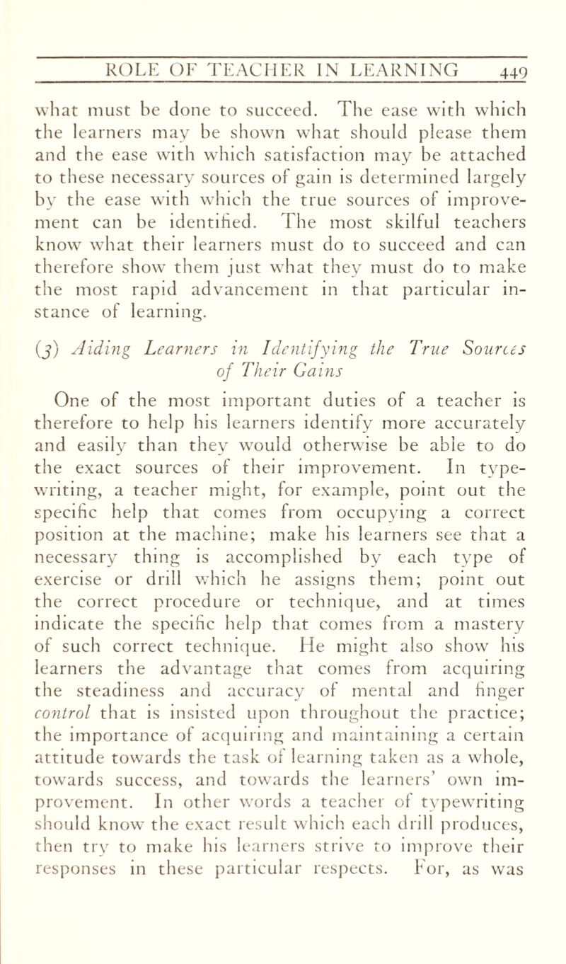 what must be done to succeed. The ease with which the learners may be shown what should please them and the ease with which satisfaction may be attached to these necessary sources of gam is determined largely by the ease with which the true sources of improve¬ ment can be identified. The most skilful teachers know what their learners must do to succeed and can therefore show them just what they must do to make the most rapid advancement in that particular in¬ stance of learning. (j) Aiding Learners in Identifying the True Sources of Their Gains One of the most important duties of a teacher is therefore to help his learners identify more accurately and easily than they would otherwise be able to do the exact sources of their improvement. In type¬ writing, a teacher might, for example, point out the specific help that comes from occupying a correct position at the machine; make his learners see that a necessary thing is accomplished by each type of exercise or drill which he assigns them; point out the correct procedure or technique, and at times indicate the specific help that comes from a mastery of such correct technique. He might also show his learners the advantage that comes from acquiring the steadiness and accuracy of mental and finger control that is insisted upon throughout the practice; the importance of acquiring and maintaining a certain attitude towards the task of learning taken as a whole, towards success, and towards the learners’ own im¬ provement. In other words a teacher of typewriting should know the exact result which each drill produces, then try to make his learners strive to improve their responses in these particular respects. For, as was