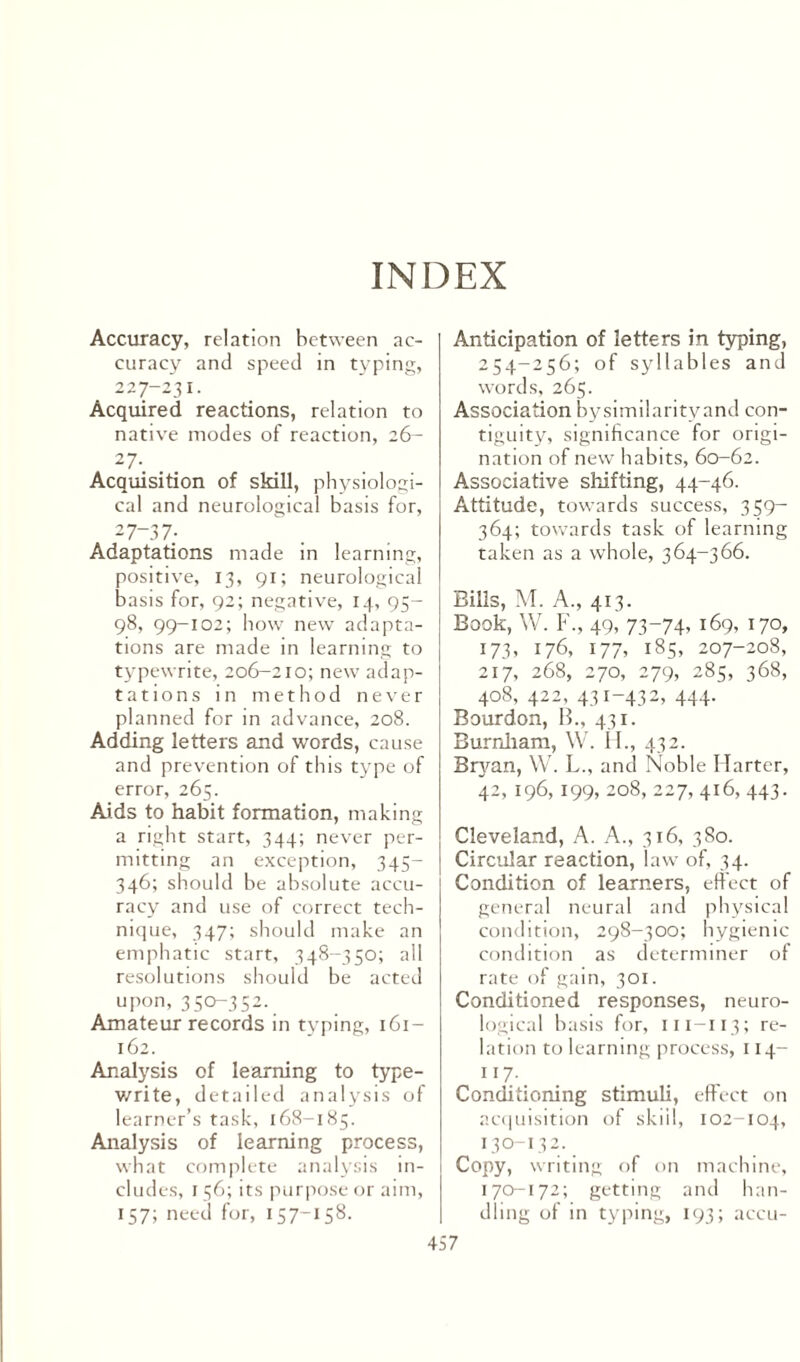 INDEX Accuracy, relation between ac¬ curacy and speed in typing, 227-231. Acquired reactions, relation to native modes of reaction, 26- 27- Acquisition of skill, physiologi¬ cal and neurological basis for, 2 7-37; Adaptations made in learning, positive, 13, 91; neurological basis for, 92; negative, 14, 95- 98, 99-102; how new adapta¬ tions are made in learning to typewrite, 206-210; new adap¬ tations in method never planned for in advance, 208. Adding letters and words, cause and prevention of this type of error, 265. Aids to habit formation, making a right start, 344; never per¬ mitting an exception, 345— 346; should be absolute accu¬ racy and use of correct tech¬ nique, 347; should make an emphatic start, 348-350; all resolutions should be acted upon, 350-352. Amateur records in typing, 161- 162. Analysis of learning to type¬ write, detailed analysis of learner’s task, 168-185. Analysis of learning process, what complete analysis in¬ cludes, r 56; its purpose or aim, 157; need for, 157“*58- Anticipation of letters in typing, 254-256; of syllables and words, 265. Association bysimilarityand con¬ tiguity, significance for origi¬ nation of new habits, 60-62. Associative shifting, 44-46. Attitude, towards success, 3 59— 364; towards task of learning taken as a whole, 364-366. Bills, M. A., 413. Book, W. F., 49, 73-74. 169, 170, 173, 176, 177, 185, 207-208, 217, 268, 270, 279, 285, 368, 408, 422, 431-432, 444. Bourdon, B., 431. Burnham, W. H., 432. Bryan, W. L., and Noble Harter, 42, 196, 199, 208, 227, 416, 443. Cleveland, A. A., 316, 380. Circular reaction, law of, 34. Condition of learners, effect of general neural and physical condition, 298-300; hygienic condition as determiner of rate of gain, 301. Conditioned responses, neuro¬ logical basis for, m-113; re¬ lation to learning process, 114- 117. Conditioning stimuli, effect on acquisition of skiil, 102-104, 130-13 2. Copy, writing of on machine, 170-172; getting and han¬ dling of in typing, 193; accu-